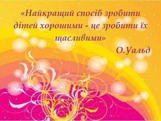 «Найкращий спосіб зробити
дітей хорошими - це зробити їх
щасливими»
О.Уальд

 