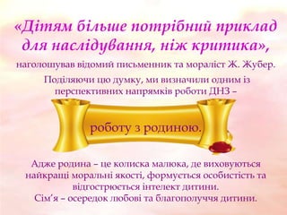 «Дітям більше потрібний приклад
для наслідування, ніж критика»,
наголошував відомий письменник та мораліст Ж. Жубер.

Поділяючи цю думку, ми визначили одним із
перспективних напрямків роботи ДНЗ –

роботу з родиною.
Адже родина – це колиска малюка, де виховуються
найкращі моральні якості, формується особистість та
відгострюється інтелект дитини.
Сім’я – осередок любові та благополуччя дитини.

 