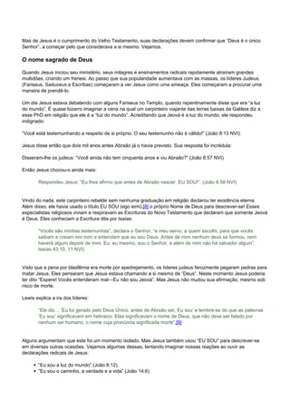 Mas de Jesus é o cumprimento do Velho Testamento, suas declarações devem confirmar que “Deus é o único 
Senhor”, a começar pelo que considerava a si mesmo. Vejamos. 
O nome sagrado de Deus 
Quando Jesus iniciou seu ministério, seus milagres e ensinamentos radicais rapidamente atraíram grandes 
multidões, criando um frenesi. Ao passo que sua popularidade aumentava com as massas, os líderes Judeus, 
(Fariseus, Saduceus e Escribas) começaram a ver Jesus como uma ameaça. Eles começaram a procurar uma 
maneira de prendê-lo. 
Um dia Jesus estava debatendo com alguns Fariseus no Templo, quando repentinamente disse que era “a luz 
do mundo”. É quase bizarro imaginar a cena na qual um carpinteiro viajante das terras baixas da Galileia diz a 
esse PhD em religião que ele é a “luz do mundo”. Acreditando que Jeová é a luz do mundo, ele respondeu 
indignado: 
“Você está testemunhando a respeito de si próprio. O seu testemunho não é válido!” (João 8:13 NVI). 
Jesus disse então que dois mil anos antes Abraão já o havia previsto. Sua resposta foi incrédula: 
Disseram-lhe os judeus: “Você ainda não tem cinquenta anos e viu Abraão?” (João 8:57 NVI) 
Então Jesus chocou-o ainda mais: 
Respondeu Jesus: “Eu lhes afirmo que antes de Abraão nascer, EU SOU!”. (João 8:58 NVI) 
Vindo do nada, este carpinteiro rebelde sem nenhuma graduação em religião declarou ter existência eterna. 
Além disso, ele havia usado o título EU SOU (ego eimi),[8] o próprio Nome de Deus para descrever-se! Esses 
especialistas religiosos viviam e respiravam as Escrituras do Novo Testamento que declaram que somente Jeová 
é Deus. Eles conheciam a Escritura dita por Isaías: 
“Vocês são minhas testemunhas”, declara o Senhor, “e meu servo, a quem escolhi, para que vocês 
saibam e creiam em mim e entendam que eu sou Deus. Antes de mim nenhum deus se formou, nem 
haverá algum depois de mim. Eu, eu mesmo, sou o Senhor, e além de mim não há salvador algum”. 
Isaías 43:10, 11 NVI) 
Visto que a pena por blasfêmia era morte por apedrejamento, os líderes judeus ferozmente pegaram pedras para 
matar Jesus. Eles pensaram que Jesus estava chamando a si mesmo de “Deus”. Neste momento Jesus poderia 
ter dito “Espere! Vocês entenderam mal—Eu não sou Jeová”. Mas Jesus não mudou sua afirmação, mesmo sob 
risco de morte. 
Lewis explica a ira dos líderes: 
“Ele diz… ‘Eu fui gerado pelo Deus Único, antes de Abraão ser, Eu sou’ e lembre-se do que as palavras 
‘Eu sou’ significavam em hebraico. Elas significavam o nome de Deus, que não deve ser falado por 
nenhum ser humano, o nome cuja pronúncia significada morte”.[9] 
Alguns argumentam que este foi um momento isolado. Mas Jesus também usou “EU SOU” para descrever-se 
em diversas outras ocasiões. Vejamos algumas dessas, tentando imaginar nossas reações ao ouvir as 
declarações radicais de Jesus: 
“Eu sou a luz do mundo” (João 8:12) 
“Eu sou o caminho, a verdade e a vida” (João 14:6) 
 