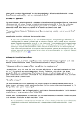 Assim sendo, os nomes que Jesus usou para descrever-se indicam o fato de que ele declarou que é igual a 
Deus. Mas será que Jesus falou e agiu com a autoridade de Deus? 
Perdão dos pecados 
Na religião judaica, o perdão dos pecados é reservado somente a Deus. Perdão não é algo pessoal. Uma pessoa 
não pode perdoar pela pessoa ofendida, principalmente se esta pessoa ofendida for Deus. Mas em diversas 
ocasiões Jesus agiu como se fosse Deus ao perdoar pecados. Os raivosos líderes religiosos finalmente 
explodiram quando Jesus perdoou os pecados de um homem com paralisia diante deles. 
“Por que esse homem fala assim? Está blasfemando! Quem pode perdoar pecados, a não ser somente Deus?” 
(Marcos 2:7)! 
Lewis imagina as reações estarrecidas dos que ouviram Jesus: 
‘E aí que vem o verdadeiro choque’, diz Lewis: ‘Entre esses judeus, de repente surge um homem que 
começa a falar como se Ele fosse Deus. Ele diz perdoar os pecados. Ele diz que Ele sempre existiu. Ele 
diz que Ele está vindo para julgar o mundo no final dos tempos. Vamos esclarecer isso. Entre panteístas, 
como os indianos, qualquer pessoa poderia dizer que é parte de Deus, ou um com Deus. … Porém este 
homem, por ser judeu, não poderia dizer que era esse tipo de Deus. Deus, em seu idioma, significava 
Estar fora do mundo, aquele que criou o mundo e era infinitamente diferente de qualquer outra coisa. Ao 
entender isso, você verá que o que esse homem disse, de forma muito simples, foi a coisa mais chocante 
jamais dita por um homem.’[13] 
Afirmação de unidade com Deus 
Os que ouviram Jesus, observaram sua perfeição moral e viram-no realizar milagres imaginaram se ele era o 
Messias prometido há tempos. Por fim, seus oponentes o cercaram no Templo e perguntaram: 
“Até quando nos deixará em suspense? Se é você o Cristo, diga-nos abertamente”. 
Jesus respondeu: “Eu já lhes disse, mas vocês não creem. As obras que eu realizo em nome de meu Pai falam 
por mim”. Ele comparou seus seguidores a ovelhas, dizendo: “Eu lhes dou a vida eterna, e elas jamais 
perecerão”. Então ele revelou a eles que “Meu Pai, que as deu para mim, é maior do que todos; ninguém as 
pode arrancar da mão de meu Pai”. A humildade de Jesus deve ter sido desconcertante. Mas então Jesus soltou 
uma bomba, dizendo: (João 10:25-30) 
“Eu e o Pai somos um.” 
Se Jesus tivesse significado que ele somente concordava com Deus, não haveria uma forte reação. Mas os 
judeus tomaram pedras para matá-lo. Mas Jesus lhes disse: “Eu lhes mostrei muitas boas obras da parte do Pai. 
Por qual delas vocês querem me apedrejar?” 
Responderam os judeus: “Não vamos apedrejá-lo por nenhuma boa obra, mas pela blasfêmia, porque você é um 
simples homem e se apresenta como Deus”. (João 10:33) 
Quando Jesus estava preparando seus discípulos para sua morte iminente na cruz e partida, Tomé queria saber 
onde ele iria e o caminho até lá. Jesus respondeu a Tomás: 
“Eu sou o caminho, a verdade e a vida. Ninguém vem ao Pai, a não ser por mim. Se vocês realmente me 
conhecessem, conheceriam também o meu Pai. Já agora vocês o conhecem e o têm visto”. (João 
14:5-9) 
 