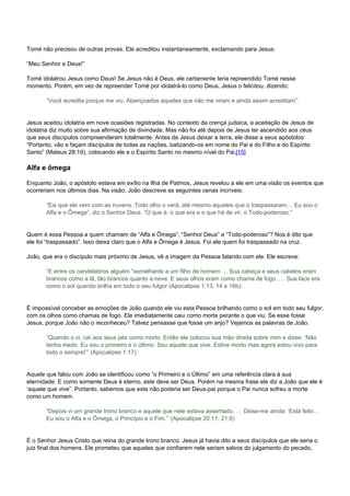 Tomé não precisou de outras provas. Ele acreditou instantaneamente, exclamando para Jesus: 
“Meu Senhor e Deus!” 
Tomé idolatrou Jesus como Deus! Se Jesus não é Deus, ele certamente teria repreendido Tomé nesse 
momento. Porém, em vez de repreender Tomé por idolatrá-lo como Deus, Jesus o felicitou, dizendo: 
“Você acredita porque me viu. Abençoados aqueles que não me viram e ainda assim acreditam”. 
Jesus aceitou idolatria em nove ocasiões registradas. No contexto da crença judaica, a aceitação de Jesus de 
idolatria diz muito sobre sua afirmação de divindade. Mas não foi até depois de Jesus ter ascendido aos céus 
que seus discípulos compreenderam totalmente. Antes de Jesus deixar a terra, ele disse a seus apóstolos: 
“Portanto, vão e façam discípulos de todas as nações, batizando-os em nome do Pai e do Filho e do Espírito 
Santo” (Mateus 28:19), colocando ele e o Espírito Santo no mesmo nível do Pai.[15] 
Alfa e ômega 
Enquanto João, o apóstolo estava em exílio na Ilha de Patmos, Jesus revelou a ele em uma visão os eventos que 
ocorreriam nos últimos dias. Na visão, João descreve as seguintes cenas incríveis: 
“Eis que ele vem com as nuvens. Todo olho o verá, até mesmo aqueles que o traspassaram… Eu sou o 
Alfa e o Ômega”, diz o Senhor Deus. “O que é, o que era e o que há de vir, o Todo-poderoso.” 
Quem é essa Pessoa a quem chamam de “Alfa e Ômega”, “Senhor Deus” e “Todo-poderoso”? Nos é dito que 
ele foi “traspassado”. Isso deixa claro que o Alfa e Ômega é Jesus. Foi ele quem foi traspassado na cruz. 
João, que era o discípulo mais próximo de Jesus, vê a imagem da Pessoa falando com ele. Ele escreve: 
“E entre os candelabros alguém “semelhante a um filho de homem … Sua cabeça e seus cabelos eram 
brancos como a lã, tão brancos quanto a neve. E seus olhos eram como chama de fogo. … Sua face era 
como o sol quando brilha em todo o seu fulgor (Apocalipse 1:13, 14 e 16b). 
É impossível conceber as emoções de João quando ele viu esta Pessoa brilhando como o sol em todo seu fulgor, 
com os olhos como chamas de fogo. Ele imediatamente caiu como morte perante o que viu. Se esse fosse 
Jesus, porque João não o reconheceu? Talvez pensasse que fosse um anjo? Vejamos as palavras de João. 
“Quando o vi, caí aos seus pés como morto. Então ele colocou sua mão direita sobre mim e disse: ‘Não 
tenha medo. Eu sou o primeiro e o último. Sou aquele que vive. Estive morto mas agora estou vivo para 
todo o sempre!’” (Apocalipse 1:17) 
Aquele que falou com João se identificou como “o Primeiro e o Último” em uma referência clara à sua 
eternidade. E como somente Deus é eterno, este deve ser Deus. Porém na mesma frase ele diz a João que ele é 
‘aquele que vive”. Portanto, sabemos que este não poderia ser Deus-pai porque o Pai nunca sofreu a morte 
como um homem. 
“Depois vi um grande trono branco e aquele que nele estava assentado. … Disse-me ainda: ‘Está feito… 
Eu sou o Alfa e o Ômega, o Princípio e o Fim.’” (Apocalipse 20:11; 21:6) 
É o Senhor Jesus Cristo que reina do grande trono branco. Jesus já havia dito a seus discípulos que ele seria o 
juiz final dos homens. Ele prometeu que aqueles que confiarem nele seriam salvos do julgamento do pecado, 
 