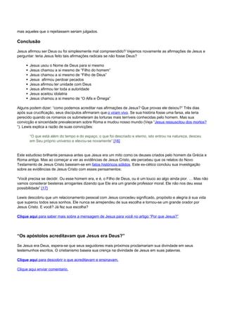 mas aqueles que o rejeitassem seriam julgados. 
Conclusão 
Jesus afirmou ser Deus ou foi simplesmente mal compreendido? Vejamos novamente as afirmações de Jesus e 
perguntar: teria Jesus feito tais afirmações radicais se não fosse Deus? 
Jesus usou o Nome de Deus para si mesmo 
Jesus chamou a si mesmo de “Filho do homem” 
Jesus chamou a si mesmo de “Filho de Deus” 
Jesus afirmou perdoar pecados 
Jesus afirmou ter unidade com Deus 
Jesus afirmou ter toda a autoridade 
Jesus aceitou idolatria 
Jesus chamou a si mesmo de “O Alfa e Ômega” 
Alguns podem dizer: “como podemos acreditar nas afirmações de Jesus? Que provas ele deixou?” Três dias 
após sua crucificação, seus discípulos afirmaram que o viram vivo. Se sua história fosse uma farsa, ela teria 
perecido quando os romanos os submeteram às torturas mais terríveis conhecidas pelo homem. Mas sua 
convicção e sinceridade prevaleceram sobre Roma e mudou nosso mundo (Veja “Jesus ressuscitou dos mortos? 
“). Lewis explica a razão de suas convicções: 
“O que está além do tempo e do espaço, o que foi descriado e eterno, isto entrou na natureza, desceu 
em Seu próprio universo e elevou-se novamente”.[16] 
Este estudioso brilhante pensava antes que Jesus era um mito como os deuses criados pelo homem da Grécia e 
Roma antiga. Mas ao começar a ver as evidências de Jesus Cristo, ele percebeu que os relatos do Novo 
Testamento de Jesus Cristo baseiam-se em fatos históricos sólidos. Este ex-cético concluiu sua investigação 
sobre as evidências de Jesus Cristo com esses pensamentos: 
“Você precisa se decidir. Ou esse homem era, e é, o Filho de Deus, ou é um louco ao algo ainda pior. … Mas não 
vamos considerar besteiras arrogantes dizendo que Ele era um grande professor moral. Ele não nos deu essa 
possibilidade”.[17] 
Lewis descobriu que um relacionamento pessoal com Jesus concedeu significado, propósito e alegria à sua vida 
que superou todos seus sonhos. Ele nunca se arrependeu de sua escolha e tornou-se um grande orador por 
Jesus Cristo. E você? Já fez sua escolha? 
Clique aqui para saber mais sobre a mensagem de Jesus para você no artigo “Por que Jesus?” 
“Os apóstolos acreditavam que Jesus era Deus?” 
Se Jesus era Deus, espera-se que seus seguidores mais próximos proclamariam sua divindade em seus 
testemunhos escritos. O cristianismo baseia sua crença na divindade de Jesus em suas palavras. 
Clique aqui para descobrir o que acreditavam e ensinavam. 
Clique aqui enviar comentario. 
Powered by TCPDF (www.tcpdf.org) 
