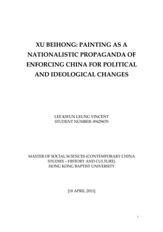 XU BEIHONG: PAINTING AS A
NATIONALISTIC PROPAGANDA OF
ENFORCING CHINA FOR POLITICAL
AND IDEOLOGICAL CHANGES
LEE KWUN LEUNG VINCENT
STUDENT NUMBER: 09429670
MASTER OF SOCIAL SCIENCES (CONTEMPORARY CHINA
STUDIES – HISTORY AND CULTURE)
HONG KONG BAPTIST UNIVERSITY
[18 APRIL 2011]
1
 