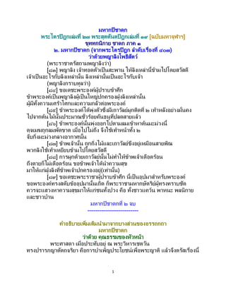 1
มหากปิชาดก
พระไตรปิฎกเล่มที่ ๒๗ พระสุตตันตปิฎกเล่มที่ ๑๙ [ฉบับมหาจุฬาฯ]
ขุททกนิกาย ชาดก ภาค ๑
๒. มหากปิชาดก (จากพระไตรปิฎก ลาดับเรื่องที่ ๔๐๗)
ว่าด้วยพญาลิงโพธิสัตว์
(พระราชาตรัสถามพญาลิงว่า)
[๘๓] พญาลิง เจ้าทอดตัวเป็ นสะพาน ให้ลิงเหล่านี้ข้ามไปโดยสวัสดี
เจ้าเป็นอะไรกับลิงเหล่านั้น ลิงเหล่านั้นเป็ นอะไรกับเจ้า
(พญาลิงกราบทูลว่า)
[๘๔] ขอเดชะพระองค์ผู้ปราบข้าศึก
ข้าพระองค์เป็นพญาลิงผู้เป็ นใหญ่ปกครองฝูงลิงเหล่านั้น
ผู้มีทั้งความเศร้าโศกและความกลัวต่อพระองค์
[๘๕] ข้าพระองค์ได้พุ่งตัวซึ่งมีเถาวัลย์ผูกติดที่ ๒ เท้าหลังอย่างมั่นคง
ไปจากต้นไม้นั้นประมาณชั่วร้อยคันธนูที่ปลดสายแล้ว
[๘๖] ข้าพระองค์นั้นพุ่งออกไปตามลมเข้าหาต้นมะม่วงนี้
ดุจเมฆถูกลมพัดขาด เมื่อไปไม่ถึง จึงใช้เท้าหน้าทั้ง ๒
จับกิ่งมะม่วงกลางอากาศนั้น
[๘๗] ข้าพเจ้านั้น ถูกกิ่งไม้และเถาวัลย์ขึงอยู่เหมือนสายพิณ
พวกลิงใช้เท้าเหยียบข้ามไปโดยสวัสดี
[๘๘] การผูกด้วยเถาวัลย์นั้นไม่ทาให้ข้าพเจ้าเดือดร้อน
ถึงตายก็ไม่เดือดร้อน ขอข้าพเจ้าได้นาความสุข
มาให้แก่ฝูงลิงที่ข้าพเจ้าปกครองอยู่(เท่านั้น)
[๘๙] ขอเดชะพระราชาผู้ปราบข้าศึก นี้เป็นอุปมาสาหรับพระองค์
ขอพระองค์ทรงสดับข้ออุปมานั้นเถิด ก็พระราชามหากษัตริย์ผู้ทรงทราบชัด
ควรจะแสวงหาความสุขมาให้แก่ชนทั้งปวง คือ ทั้งชาวแคว้น พาหนะ พลนิกาย
และชาวบ้าน
มหากปิชาดกที่ ๒ จบ
--------------------------
คาอธิบายเพิ่มเติมนามาจากบางส่วนของอรรถกถา
มหากปิชาดก
ว่าด้วย คุณธรรมของหัวหน้า
พระศาสดา เมื่อประทับอยู่ ณ พระวิหารเชตวัน
ทรงปรารภญาตัตถจริยา คือการบาเพ็ญประโยชน์เพื่อพระญาติ แล้วจึงตรัสเรื่องนี้
 