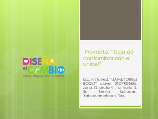 Proyecto: “Deja de
contaminar con el
unicel”

Esc. Prim. Fed. “JAIME TORRES
BODET” clave: 29DPR0468E,
zona:12 sector4 , la Noria 2,
Sn.      Benito      Xaltocan,
Yahuquemehcan, Tlax.
 
