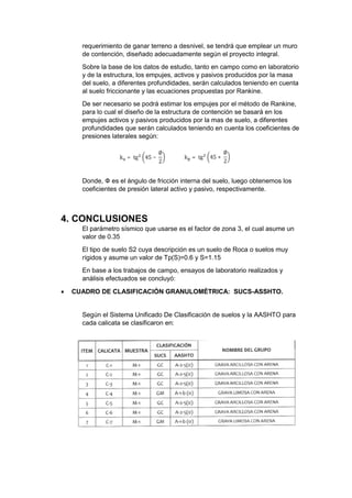 requerimiento de ganar terreno a desnivel, se tendrá que emplear un muro
de contención, diseñado adecuadamente según el proyecto integral.
Sobre la base de los datos de estudio, tanto en campo como en laboratorio
y de la estructura, los empujes, activos y pasivos producidos por la masa
del suelo, a diferentes profundidades, serán calculados teniendo en cuenta
al suelo friccionante y las ecuaciones propuestas por Rankine.
De ser necesario se podrá estimar los empujes por el método de Rankine,
para lo cual el diseño de la estructura de contención se basará en los
empujes activos y pasivos producidos por la mas de suelo, a diferentes
profundidades que serán calculados teniendo en cuenta los coeficientes de
presiones laterales según:
Donde, Փ es el ángulo de fricción interna del suelo, luego obtenemos los
coeficientes de presión lateral activo y pasivo, respectivamente.
4. CONCLUSIONES
El parámetro sísmico que usarse es el factor de zona 3, el cual asume un
valor de 0.35
El tipo de suelo S2 cuya descripción es un suelo de Roca o suelos muy
rígidos y asume un valor de Tp(S)=0.6 y S=1.15
En base a los trabajos de campo, ensayos de laboratorio realizados y
análisis efectuados se concluyó:
 CUADRO DE CLASIFICACIÓN GRANULOMÉTRICA: SUCS-ASSHTO.
Según el Sistema Unificado De Clasificación de suelos y la AASHTO para
cada calicata se clasificaron en:
 