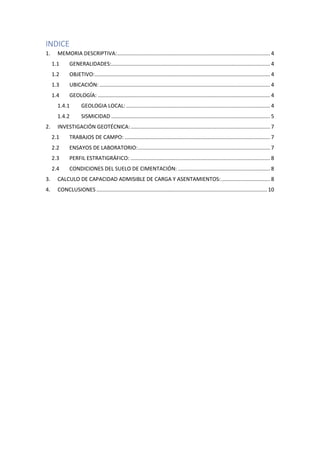 INDICE
1. MEMORIA DESCRIPTIVA:....................................................................................................... 4
1.1 GENERALIDADES:........................................................................................................... 4
1.2 OBJETIVO:...................................................................................................................... 4
1.3 UBICACIÓN: ................................................................................................................... 4
1.4 GEOLOGÍA: .................................................................................................................... 4
1.4.1 GEOLOGIA LOCAL: ................................................................................................. 4
1.4.2 SISMICIDAD ........................................................................................................... 5
2. INVESTIGACIÓN GEOTÉCNICA:.............................................................................................. 7
2.1 TRABAJOS DE CAMPO: .................................................................................................. 7
2.2 ENSAYOS DE LABORATORIO:......................................................................................... 7
2.3 PERFIL ESTRATIGRÁFICO: .............................................................................................. 8
2.4 CONDICIONES DEL SUELO DE CIMENTACIÓN: .............................................................. 8
3. CALCULO DE CAPACIDAD ADMISIBLE DE CARGA Y ASENTAMIENTOS:................................. 8
4. CONCLUSIONES ................................................................................................................... 10
 