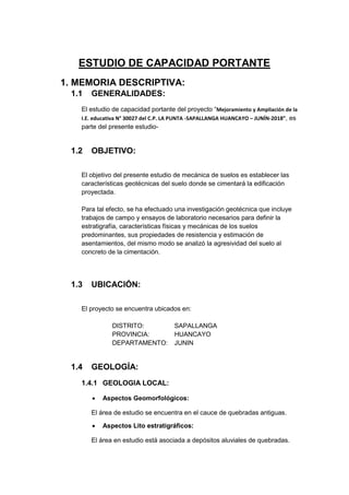 ESTUDIO DE CAPACIDAD PORTANTE
1. MEMORIA DESCRIPTIVA:
1.1 GENERALIDADES:
El estudio de capacidad portante del proyecto “Mejoramiento y Ampliación de la
I.E. educativa N° 30027 del C.P. LA PUNTA -SAPALLANGA HUANCAYO – JUNÍN-2018”, es
parte del presente estudio-
1.2 OBJETIVO:
El objetivo del presente estudio de mecánica de suelos es establecer las
características geotécnicas del suelo donde se cimentará la edificación
proyectada.
Para tal efecto, se ha efectuado una investigación geotécnica que incluye
trabajos de campo y ensayos de laboratorio necesarios para definir la
estratigrafía, características físicas y mecánicas de los suelos
predominantes, sus propiedades de resistencia y estimación de
asentamientos, del mismo modo se analizó la agresividad del suelo al
concreto de la cimentación.
1.3 UBICACIÓN:
El proyecto se encuentra ubicados en:
DISTRITO: SAPALLANGA
PROVINCIA: HUANCAYO
DEPARTAMENTO: JUNIN
1.4 GEOLOGÍA:
1.4.1 GEOLOGIA LOCAL:
 Aspectos Geomorfológicos:
El área de estudio se encuentra en el cauce de quebradas antiguas.
 Aspectos Lito estratigráficos:
El área en estudio está asociada a depósitos aluviales de quebradas.
 