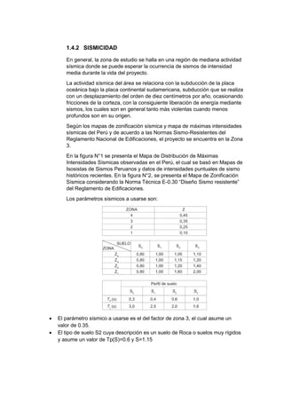 1.4.2 SISMICIDAD
En general, la zona de estudio se halla en una región de mediana actividad
sísmica donde se puede esperar la ocurrencia de sismos de intensidad
media durante la vida del proyecto.
La actividad sísmica del área se relaciona con la subducción de la placa
oceánica bajo la placa continental sudamericana, subducción que se realiza
con un desplazamiento del orden de diez centímetros por año, ocasionando
fricciones de la corteza, con la consiguiente liberación de energía mediante
sismos, los cuales son en general tanto más violentas cuando menos
profundos son en su origen.
Según los mapas de zonificación sísmica y mapa de máximas intensidades
sísmicas del Perú y de acuerdo a las Normas Sismo-Resistentes del
Reglamento Nacional de Edificaciones, el proyecto se encuentra en la Zona
3.
En la figura N°1 se presenta el Mapa de Distribución de Máximas
Intensidades Sísmicas observadas en el Perú, el cual se basó en Mapas de
Isosistas de Sismos Peruanos y datos de intensidades puntuales de sismo
históricos recientes. En la figura N°2, se presenta el Mapa de Zonificación
Sísmica considerando la Norma Técnica E-0.30 “Diseño Sismo resistente”
del Reglamento de Edificaciones.
Los parámetros sísmicos a usarse son:
 El parámetro sísmico a usarse es el del factor de zona 3, el cual asume un
valor de 0.35.
 El tipo de suelo S2 cuya descripción es un suelo de Roca o suelos muy rígidos
y asume un valor de Tp(S)=0.6 y S=1.15
 