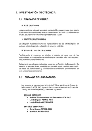 2. INVESTIGACIÓN GEOTÉCNICA:
2.1 TRABAJOS DE CAMPO:
 EXPLORACIONES
La exploración de subsuelo se realizó mediante 07 excavaciones a cielo abierto
ó calicatas ubicadas estratégicamente de tal manera de cubrir todo el terreno en
estudio. La profundidad máxima explorada fue de 3.00 m.
 MUESTREO DISTURBADO
Se extrajeron muestras disturbadas representativas de los estratos típicos en
cantidad suficiente para la realización de ensayos estándar.
 REGISTRO DE EXPLORACIONES
Paralelamente al muestreo se efectuó el registro de cada una de las
exploraciones, anotándose las características de los suelos tales como espesor,
color, humedad, compacidad, etc.
Cada una de las calicatas exploradas, presentan un Registro de Excavación. Se
presenta el resumen de los materiales encontrados en las calicatas exploradas.
Se indica las profundidades y se describen los materiales predominantes en
cada una de las exploraciones.
2.2 ENSAYOS DE LABORATORIO:
Los ensayos se efectuaron en laboratorio N°01 de Mecánica de Suelos de
la Empresa KLAFER SAC,siguiendo las normas de la American Society for
Testing and Materials (ASTM) y fueron los siguientes:
ENSAYO ESTANDAR
 Análisis Granulométrico por Tamizado ASTM D-422
 Limite Liquido ASTM D-4318
 Limite Plástico ASTM D-4318
ENSAYOS ESPECIALES
 Corte Directo ASTM D-3080
 Humedad ASTM D-2216
 