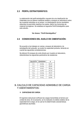 2.3 PERFIL ESTRATIGRÁFICO:
La elaboración del perfil estratigráfico requiere de una clasificación de
materiales que se obtiene mediante análisis y ensayos en laboratorio sobre
las muestras extraídas en el campo. La interpretación de los resultados
obtenidos ha permitido clasificar los suelos, definir los horizontes de
material homogéneo. Se establece el siguiente Perfil Estratigráfico para
este estudio.
Ver Anexo: “Perfil Estratigráfico”
2.4 CONDICIONES DEL SUELO DE CIMENTACIÓN:
De acuerdo a los trabajos en campo, ensayos de laboratorio y la
estratigrafía del subsuelo, se evaluó la capacidad portante, teniendo en
cuenta las siguientes consideraciones:
Se efectuó 03 ensayos de corte directo por muestra en laboratorio,
obteniéndose los siguientes parámetros de resistencia:
3. CALCULO DE CAPACIDAD ADMISIBLE DE CARGA
Y ASENTAMIENTOS:
 CAPACIDAD DE CARGA
El ingeniero estructural verificara las cargas transmitidas al terreno por
unidad de área .En el presente, se ha realizado el análisis estático de la
capacidad de la carga, en la cual se ha determinado características
geométricas asumidas.
 