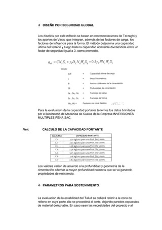  DISEÑO POR SEGURIDAD GLOBAL
Los diseños por este método se basan en recomendaciones de Terzaghi y
los aportes de Vesic ,que integran, además de los factores de carga, los
factores de influencia para la forma. El método determina una capacidad
ultima del terreno y luego halla la capacidad admisible dividiéndola entre un
factor de seguridad igual a 3, como promedio.
Para la evaluación de la capacidad portante tenemos los datos brindados
por el laboratorio de Mecánica de Suelos de la Empresa INVERSIONES
MULTIPLES PEÑA SAC.
Ver: CALCULO DE LA CAPACIDAD PORTANTE
Los valores varían de acuerdo a la profundidad y geometría de la
cimentación además a mayor profundidad notamos que se va ganando
propiedades de resistencia.
 PARAMETROS PARA SOSTENIMIENTO
La evaluación de la estabilidad del Talud se deberá referir a la zona de
relleno en cuya parte alta se procederá al corte, dejando paredes expuestas
de material deleznable. En caso sean las necesidades del proyecto y al
 