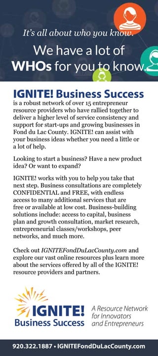 It’s all about who you know.
We have a lot of
WHOs for you to know.
IGNITE! Business Success
is a robust network of over 15 entrepreneur
resource providers who have rallied together to
deliver a higher level of service consistency and
support for start-ups and growing businesses in
Fond du Lac County. IGNITE! can assist with
your business ideas whether you need a little or
a lot of help.
Looking to start a business? Have a new product
idea? Or want to expand?
IGNITE! works with you to help you take that
next step. Business consultations are completely
CONFIDENTIAL and FREE, with endless
access to many additional services that are
free or available at low cost. Business-building
solutions include: access to capital, business
plan and growth consultation, market research,
entrepreneurial classes/workshops, peer
networks, and much more.
Check out IGNITEFondDuLacCounty.com and
explore our vast online resources plus learn more
about the services offered by all of the IGNITE!
resource providers and partners.
920.322.1887 • IGNITEFondDuLacCounty.com
A Resource Network
for Innovators
and Entrepreneurs
 