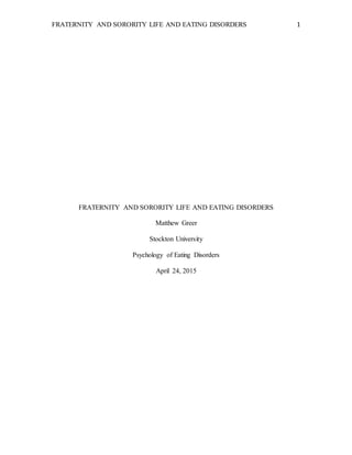FRATERNITY AND SORORITY LIFE AND EATING DISORDERS 1
FRATERNITY AND SORORITY LIFE AND EATING DISORDERS
Matthew Greer
Stockton University
Psychology of Eating Disorders
April 24, 2015
 