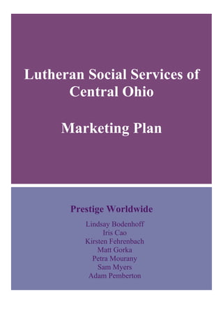 Lutheran Social Services of
Central Ohio
Marketing Plan	
  
Prestige Worldwide
Lindsay Bodenhoff	
  
Iris Cao	
  
Kirsten Fehrenbach	
  
Matt Gorka	
  
Petra Mourany	
  
Sam Myers	
  
Adam Pemberton	
  
 