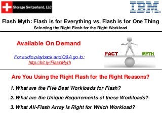 Flash Myth: Flash is for Everything vs. Flash is for One Thing
Selecting the Right Flash for the Right Workload
Are You Using the Right Flash for the Right Reasons?
Available On Demand
1. What are the Five Best Workloads for Flash?
2. What are the Unique Requirements of these Workloads?
3. What All-Flash Array is Right for Which Workload?
For audio playback and Q&A go to:
http://bit.ly/FlashMyth
 