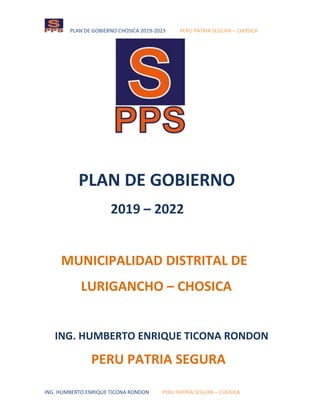 PLAN DE GOBIERNO CHOSICA 2019-2023 PERU PATRIA SEGURA – CHOSICA
ING. HUMBERTO ENRIQUE TICONA RONDON PERU PATRIA SEGURA – CHOSICA
PLAN DE GOBIERNO
2019 – 2022
MUNICIPALIDAD DISTRITAL DE
LURIGANCHO – CHOSICA
ING. HUMBERTO ENRIQUE TICONA RONDON
PERU PATRIA SEGURA
 
