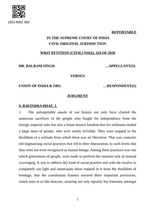 2023 INSC 950
REPORTABLE
IN THE SUPREME COURT OF INDIA
CIVIL ORIGINAL JURISDICTION
WRIT PETITION (CIVIL) NO(S). 324 OF 2020
DR. BALRAM SINGH …APPELLANT(S)
VERSUS
UNION OF INDIA & ORS. …RESPONDENT(S)
JUDGMENT
S. RAVINDRA BHAT, J.
1. The unforgettable annals of our history not only have charted the
numerous sacrifices of the people who fought for independence from the
foreign imperial ruler but also a lesser-known freedom that for millennia eluded
a large mass of people, who were nearly invisible. They were trapped in the
thralldom of a solitude from which there was no liberation. That was centuries
old stigmatising social practices that led to their depravation, to such levels that
they were not even recognised as human beings. Among these practices was one
which generations of people, were made to perform the meanest task of manual
scavenging. It was to address this kind of social practice and with the resolve to
completely out light and emancipate those trapped in it from the thralldom of
bondage, that the constitution framers ensured three important provisions,
which stare at us like beacons, assuring not only equality but fraternity amongst
1
Digitally signed by
VISHAL ANAND
Date: 2023.10.21
10:19:03 IST
Reason:
Signature Not Verified
 