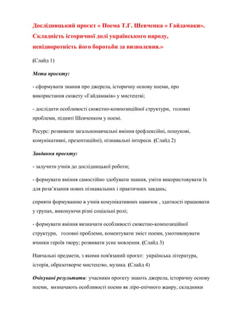 Дослідницький проєкт « Поема Т.Г. Шевченка « Гайдамаки».
Складність історичної долі українського народу,
невідворотність його боротьби за визволення.»
(Слайд 1)
Мета проєкту:
- сформувати знання про джерела, історичну основу поеми, про
використання сюжету «Гайдамаків» у мистецтві;
- дослідити особливості сюжетно-композиційної структури, головні
проблеми, підняті Шевченком у поемі.
Ресурс: розвивати загальнонавчальні вміння (рефлексійні, пошукові,
комунікативні, презентаційні), пізнавальні інтереси. (Слайд 2)
Завдання проєкту:
- залучити учнів до дослідницької роботи;
- формувати вміння самостійно здобувати знання, уміти використовувати їх
для розв’язання нових пізнавальних і практичних завдань;
сприяти формуванню в учнів комунікативних навичок , здатності працювати
у групах, виконуючи різні соціальні ролі;
- формувати вміння визначати особливості сюжетно-композиційної
структури, головні проблеми, коментувати зміст поеми, умотивовувати
вчинки героїв твору; розвивати усне мовлення. (Слайд 3)
Навчальні предмети, з якими пов'язаний проєкт: українська література,
історія, образотворче мистецтво, музика. (Слайд 4)
Очікувані результати: учасники проєкту знають джерела, історичну основу
поеми, визначають особливості поеми як ліро-епічного жанру, складники
 