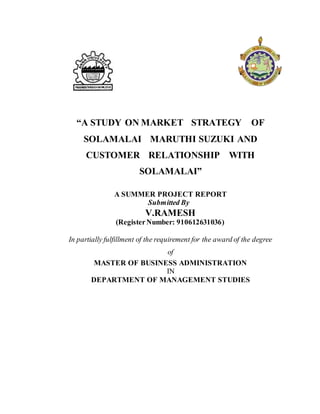 “A STUDY ON MARKET STRATEGY OF
SOLAMALAI MARUTHI SUZUKI AND
CUSTOMER RELATIONSHIP WITH
SOLAMALAI”
A SUMMER PROJECT REPORT
Submitted By
V.RAMESH
(RegisterNumber: 910612631036)
In partially fulfillment of the requirement for the award of the degree
of
MASTER OF BUSINESS ADMINISTRATION
IN
DEPARTMENT OF MANAGEMENT STUDIES
 