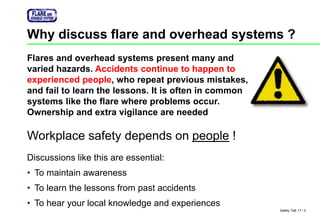 Safety Talk 17 / 2
Why discuss flare and overhead systems ?
Workplace safety depends on people !
Discussions like this are essential:
• To maintain awareness
• To learn the lessons from past accidents
• To hear your local knowledge and experiences
Flares and overhead systems present many and
varied hazards. Accidents continue to happen to
experienced people, who repeat previous mistakes,
and fail to learn the lessons. It is often in common
systems like the flare where problems occur.
Ownership and extra vigilance are needed
 