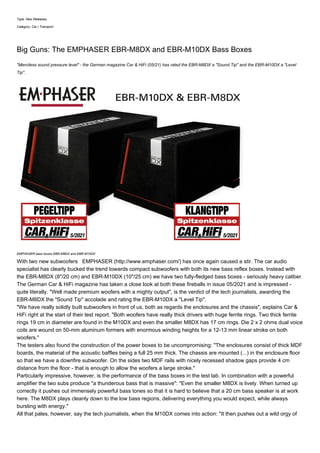 Type: New Releases
Category: Car | Transport
Big Guns: The EMPHASER EBR-M8DX and EBR-M10DX Bass Boxes
"Merciless sound pressure level" - the German magazine Car & HiFi (05/21) has rated the EBR-M8DX a "Sound Tip" and the EBR-M10DX a "Level
Tip".
EMPHASER bass boxes EBR-M8DX and EBR-M10DX
With two new subwoofers EMPHASER (http://www.emphaser.com/) has once again caused a stir. The car audio
specialist has clearly bucked the trend towards compact subwoofers with both its new bass reflex boxes. Instead with
the EBR-M8DX (8"/20 cm) and EBR-M10DX (10"/25 cm) we have two fully-fledged bass boxes - seriously heavy caliber.
The German Car & HiFi magazine has taken a close look at both these fireballs in issue 05/2021 and is impressed -
quite literally. "Well made premium woofers with a mighty output", is the verdict of the tech journalists, awarding the
EBR-M8DX the "Sound Tip" accolade and rating the EBR-M10DX a "Level Tip".
"We have really solidly built subwoofers in front of us, both as regards the enclosures and the chassis", explains Car &
HiFi right at the start of their test report. "Both woofers have really thick drivers with huge ferrite rings. Two thick ferrite
rings 19 cm in diameter are found in the M10DX and even the smaller M8DX has 17 cm rings. Die 2 x 2 ohms dual voice
coils are wound on 50-mm aluminum formers with enormous winding heights for a 12-13 mm linear stroke on both
woofers."
The testers also found the construction of the power boxes to be uncompromising: "The enclosures consist of thick MDF
boards, the material of the acoustic baffles being a full 25 mm thick. The chassis are mounted (...) in the enclosure floor
so that we have a downfire subwoofer. On the sides two MDF rails with nicely recessed shadow gaps provide 4 cm
distance from the floor - that is enough to allow the woofers a large stroke."
Particularly impressive, however, is the performance of the bass boxes in the test lab. In combination with a powerful
amplifier the two subs produce "a thunderous bass that is massive": "Even the smaller M8DX is lively. When turned up
correctly it pushes out immensely powerful bass tones so that it is hard to believe that a 20 cm bass speaker is at work
here. The M8DX plays cleanly down to the low bass regions, delivering everything you would expect, while always
bursting with energy."
All that pales, however, say the tech journalists, when the M10DX comes into action: "It then pushes out a wild orgy of
 