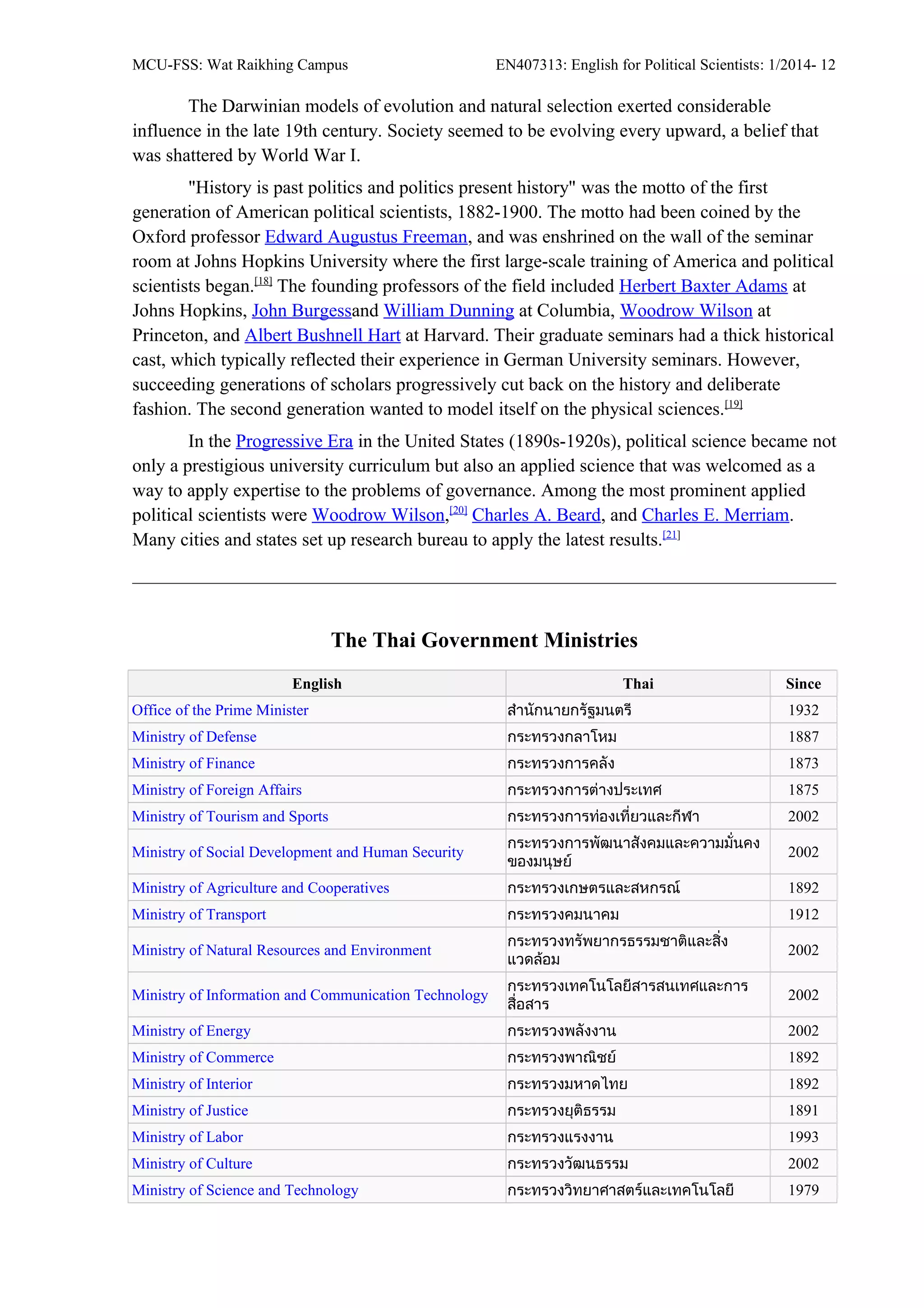 MCU-FSS: Wat Raikhing Campus EN407313: English for Political Scientists: 1/2014- 12
The Darwinian models of evolution and natural selection exerted considerable
influence in the late 19th century. Society seemed to be evolving every upward, a belief that
was shattered by World War I.
"History is past politics and politics present history" was the motto of the first
generation of American political scientists, 1882-1900. The motto had been coined by the
Oxford professor Edward Augustus Freeman, and was enshrined on the wall of the seminar
room at Johns Hopkins University where the first large-scale training of America and political
scientists began.[18]
The founding professors of the field included Herbert Baxter Adams at
Johns Hopkins, John Burgessand William Dunning at Columbia, Woodrow Wilson at
Princeton, and Albert Bushnell Hart at Harvard. Their graduate seminars had a thick historical
cast, which typically reflected their experience in German University seminars. However,
succeeding generations of scholars progressively cut back on the history and deliberate
fashion. The second generation wanted to model itself on the physical sciences.[19]
In the Progressive Era in the United States (1890s-1920s), political science became not
only a prestigious university curriculum but also an applied science that was welcomed as a
way to apply expertise to the problems of governance. Among the most prominent applied
political scientists were Woodrow Wilson,[20]
Charles A. Beard, and Charles E. Merriam.
Many cities and states set up research bureau to apply the latest results.[21]
The Thai Government Ministries
English Thai Since
Office of the Prime Minister สำานักนายกรัฐมนตรี 1932
Ministry of Defense กระทรวงกลาโหม 1887
Ministry of Finance กระทรวงการคลัง 1873
Ministry of Foreign Affairs กระทรวงการต่างประเทศ 1875
Ministry of Tourism and Sports กระทรวงการท่องเที่ยวและกีฬา 2002
Ministry of Social Development and Human Security
กระทรวงการพัฒนาสังคมและความมั่นคง
ของมนุษย์
2002
Ministry of Agriculture and Cooperatives กระทรวงเกษตรและสหกรณ์ 1892
Ministry of Transport กระทรวงคมนาคม 1912
Ministry of Natural Resources and Environment
กระทรวงทรัพยากรธรรมชาติและสิ่ง
แวดล้อม
2002
Ministry of Information and Communication Technology
กระทรวงเทคโนโลยีสารสนเทศและการ
สื่อสาร
2002
Ministry of Energy กระทรวงพลังงาน 2002
Ministry of Commerce กระทรวงพาณิชย์ 1892
Ministry of Interior กระทรวงมหาดไทย 1892
Ministry of Justice กระทรวงยุติธรรม 1891
Ministry of Labor กระทรวงแรงงาน 1993
Ministry of Culture กระทรวงวัฒนธรรม 2002
Ministry of Science and Technology กระทรวงวิทยาศาสตร์และเทคโนโลยี 1979
 