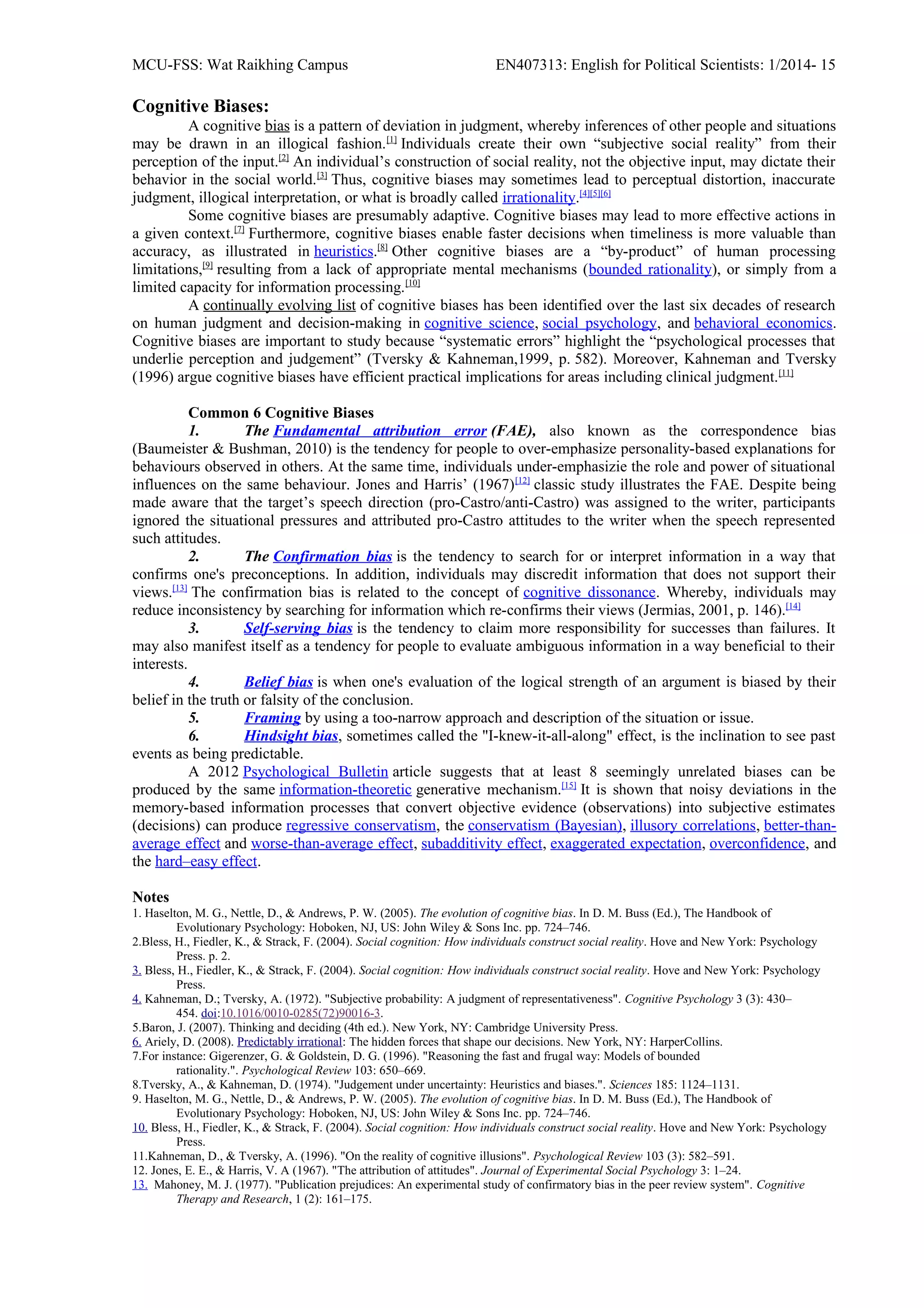 MCU-FSS: Wat Raikhing Campus EN407313: English for Political Scientists: 1/2014- 15
Cognitive Biases:
A cognitive bias is a pattern of deviation in judgment, whereby inferences of other people and situations
may be drawn in an illogical fashion.[1]
Individuals create their own “subjective social reality” from their
perception of the input.[2]
An individual’s construction of social reality, not the objective input, may dictate their
behavior in the social world.[3]
Thus, cognitive biases may sometimes lead to perceptual distortion, inaccurate
judgment, illogical interpretation, or what is broadly called irrationality.[4][5][6]
Some cognitive biases are presumably adaptive. Cognitive biases may lead to more effective actions in
a given context.[7]
Furthermore, cognitive biases enable faster decisions when timeliness is more valuable than
accuracy, as illustrated in heuristics.[8]
Other cognitive biases are a “by-product” of human processing
limitations,[9]
resulting from a lack of appropriate mental mechanisms (bounded rationality), or simply from a
limited capacity for information processing.[10]
A continually evolving list of cognitive biases has been identified over the last six decades of research
on human judgment and decision-making in cognitive science, social psychology, and behavioral economics.
Cognitive biases are important to study because “systematic errors” highlight the “psychological processes that
underlie perception and judgement” (Tversky & Kahneman,1999, p. 582). Moreover, Kahneman and Tversky
(1996) argue cognitive biases have efficient practical implications for areas including clinical judgment.[11]
Common 6 Cognitive Biases
1. The Fundamental attribution error (FAE), also known as the correspondence bias
(Baumeister & Bushman, 2010) is the tendency for people to over-emphasize personality-based explanations for
behaviours observed in others. At the same time, individuals under-emphasizie the role and power of situational
influences on the same behaviour. Jones and Harris’ (1967)[12]
classic study illustrates the FAE. Despite being
made aware that the target’s speech direction (pro-Castro/anti-Castro) was assigned to the writer, participants
ignored the situational pressures and attributed pro-Castro attitudes to the writer when the speech represented
such attitudes.
2. The Confirmation bias is the tendency to search for or interpret information in a way that
confirms one's preconceptions. In addition, individuals may discredit information that does not support their
views.[13]
The confirmation bias is related to the concept of cognitive dissonance. Whereby, individuals may
reduce inconsistency by searching for information which re-confirms their views (Jermias, 2001, p. 146).[14]
3. Self-serving bias is the tendency to claim more responsibility for successes than failures. It
may also manifest itself as a tendency for people to evaluate ambiguous information in a way beneficial to their
interests.
4. Belief bias is when one's evaluation of the logical strength of an argument is biased by their
belief in the truth or falsity of the conclusion.
5. Framing by using a too-narrow approach and description of the situation or issue.
6. Hindsight bias, sometimes called the "I-knew-it-all-along" effect, is the inclination to see past
events as being predictable.
A 2012 Psychological Bulletin article suggests that at least 8 seemingly unrelated biases can be
produced by the same information-theoretic generative mechanism.[15]
It is shown that noisy deviations in the
memory-based information processes that convert objective evidence (observations) into subjective estimates
(decisions) can produce regressive conservatism, the conservatism (Bayesian), illusory correlations, better-than-
average effect and worse-than-average effect, subadditivity effect, exaggerated expectation, overconfidence, and
the hard–easy effect.
Notes
1. Haselton, M. G., Nettle, D., & Andrews, P. W. (2005). The evolution of cognitive bias. In D. M. Buss (Ed.), The Handbook of
Evolutionary Psychology: Hoboken, NJ, US: John Wiley & Sons Inc. pp. 724–746.
2.Bless, H., Fiedler, K., & Strack, F. (2004). Social cognition: How individuals construct social reality. Hove and New York: Psychology
Press. p. 2.
3. Bless, H., Fiedler, K., & Strack, F. (2004). Social cognition: How individuals construct social reality. Hove and New York: Psychology
Press.
4. Kahneman, D.; Tversky, A. (1972). "Subjective probability: A judgment of representativeness". Cognitive Psychology 3 (3): 430–
454. doi:10.1016/0010-0285(72)90016-3.
5.Baron, J. (2007). Thinking and deciding (4th ed.). New York, NY: Cambridge University Press.
6. Ariely, D. (2008). Predictably irrational: The hidden forces that shape our decisions. New York, NY: HarperCollins.
7.For instance: Gigerenzer, G. & Goldstein, D. G. (1996). "Reasoning the fast and frugal way: Models of bounded
rationality.". Psychological Review 103: 650–669.
8.Tversky, A., & Kahneman, D. (1974). "Judgement under uncertainty: Heuristics and biases.". Sciences 185: 1124–1131.
9. Haselton, M. G., Nettle, D., & Andrews, P. W. (2005). The evolution of cognitive bias. In D. M. Buss (Ed.), The Handbook of
Evolutionary Psychology: Hoboken, NJ, US: John Wiley & Sons Inc. pp. 724–746.
10. Bless, H., Fiedler, K., & Strack, F. (2004). Social cognition: How individuals construct social reality. Hove and New York: Psychology
Press.
11.Kahneman, D., & Tversky, A. (1996). "On the reality of cognitive illusions". Psychological Review 103 (3): 582–591.
12. Jones, E. E., & Harris, V. A (1967). "The attribution of attitudes". Journal of Experimental Social Psychology 3: 1–24.
13. Mahoney, M. J. (1977). "Publication prejudices: An experimental study of confirmatory bias in the peer review system". Cognitive
Therapy and Research, 1 (2): 161–175.
 