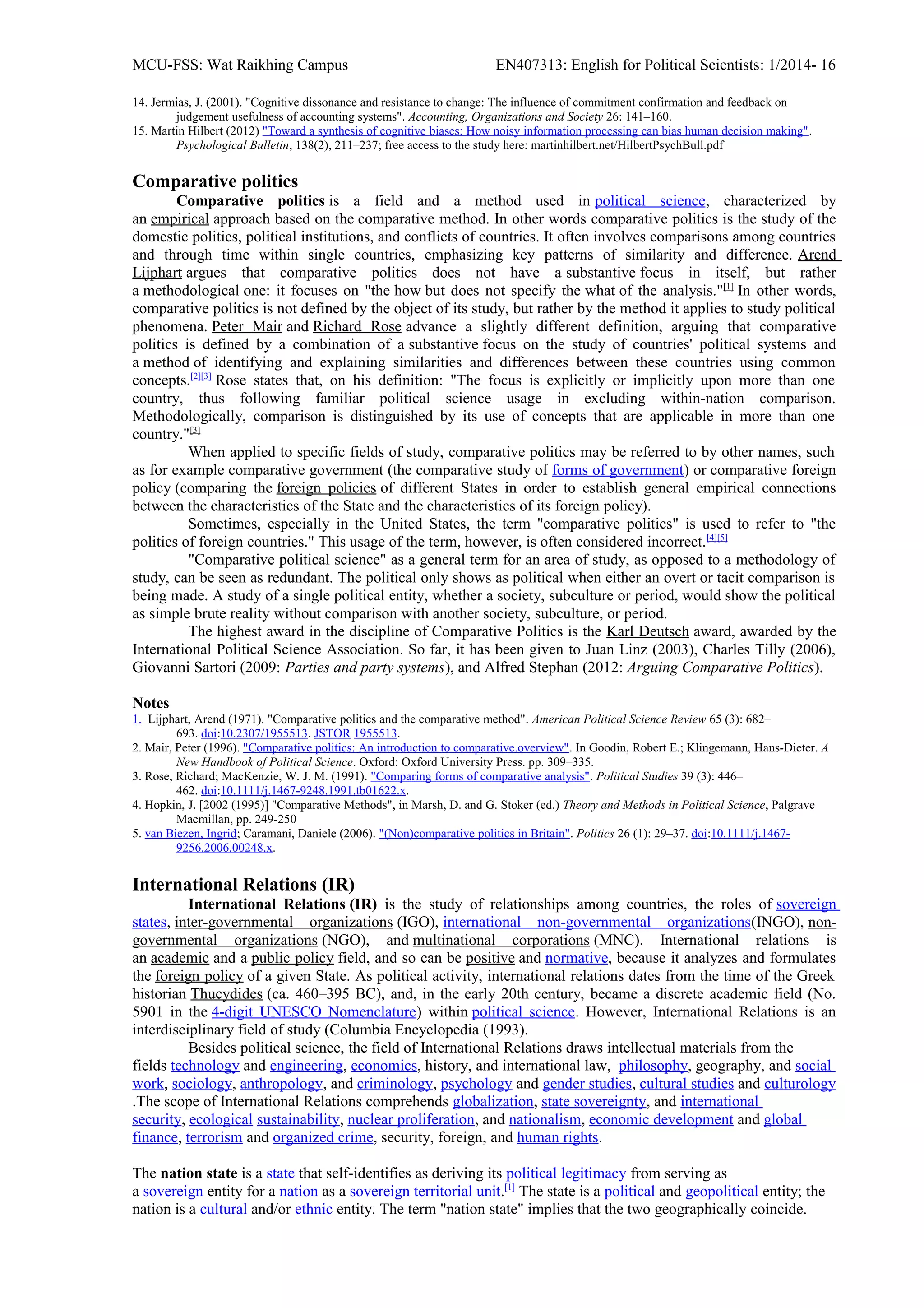 MCU-FSS: Wat Raikhing Campus EN407313: English for Political Scientists: 1/2014- 16
14. Jermias, J. (2001). "Cognitive dissonance and resistance to change: The influence of commitment confirmation and feedback on
judgement usefulness of accounting systems". Accounting, Organizations and Society 26: 141–160.
15. Martin Hilbert (2012) "Toward a synthesis of cognitive biases: How noisy information processing can bias human decision making".
Psychological Bulletin, 138(2), 211–237; free access to the study here: martinhilbert.net/HilbertPsychBull.pdf
Comparative politics
Comparative politics is a field and a method used in political science, characterized by
an empirical approach based on the comparative method. In other words comparative politics is the study of the
domestic politics, political institutions, and conflicts of countries. It often involves comparisons among countries
and through time within single countries, emphasizing key patterns of similarity and difference. Arend
Lijphart argues that comparative politics does not have a substantive focus in itself, but rather
a methodological one: it focuses on "the how but does not specify the what of the analysis."[1]
In other words,
comparative politics is not defined by the object of its study, but rather by the method it applies to study political
phenomena. Peter Mair and Richard Rose advance a slightly different definition, arguing that comparative
politics is defined by a combination of a substantive focus on the study of countries' political systems and
a method of identifying and explaining similarities and differences between these countries using common
concepts.[2][3]
Rose states that, on his definition: "The focus is explicitly or implicitly upon more than one
country, thus following familiar political science usage in excluding within-nation comparison.
Methodologically, comparison is distinguished by its use of concepts that are applicable in more than one
country."[3]
When applied to specific fields of study, comparative politics may be referred to by other names, such
as for example comparative government (the comparative study of forms of government) or comparative foreign
policy (comparing the foreign policies of different States in order to establish general empirical connections
between the characteristics of the State and the characteristics of its foreign policy).
Sometimes, especially in the United States, the term "comparative politics" is used to refer to "the
politics of foreign countries." This usage of the term, however, is often considered incorrect.[4][5]
"Comparative political science" as a general term for an area of study, as opposed to a methodology of
study, can be seen as redundant. The political only shows as political when either an overt or tacit comparison is
being made. A study of a single political entity, whether a society, subculture or period, would show the political
as simple brute reality without comparison with another society, subculture, or period.
The highest award in the discipline of Comparative Politics is the Karl Deutsch award, awarded by the
International Political Science Association. So far, it has been given to Juan Linz (2003), Charles Tilly (2006),
Giovanni Sartori (2009: Parties and party systems), and Alfred Stephan (2012: Arguing Comparative Politics).
Notes
1. Lijphart, Arend (1971). "Comparative politics and the comparative method". American Political Science Review 65 (3): 682–
693. doi:10.2307/1955513. JSTOR 1955513.
2. Mair, Peter (1996). "Comparative politics: An introduction to comparative.overview". In Goodin, Robert E.; Klingemann, Hans-Dieter. A
New Handbook of Political Science. Oxford: Oxford University Press. pp. 309–335.
3. Rose, Richard; MacKenzie, W. J. M. (1991). "Comparing forms of comparative analysis". Political Studies 39 (3): 446–
462. doi:10.1111/j.1467-9248.1991.tb01622.x.
4. Hopkin, J. [2002 (1995)] "Comparative Methods", in Marsh, D. and G. Stoker (ed.) Theory and Methods in Political Science, Palgrave
Macmillan, pp. 249-250
5. van Biezen, Ingrid; Caramani, Daniele (2006). "(Non)comparative politics in Britain". Politics 26 (1): 29–37. doi:10.1111/j.1467-
9256.2006.00248.x.
International Relations (IR)
International Relations (IR) is the study of relationships among countries, the roles of sovereign
states, inter-governmental organizations (IGO), international non-governmental organizations(INGO), non-
governmental organizations (NGO), and multinational corporations (MNC). International relations is
an academic and a public policy field, and so can be positive and normative, because it analyzes and formulates
the foreign policy of a given State. As political activity, international relations dates from the time of the Greek
historian Thucydides (ca. 460–395 BC), and, in the early 20th century, became a discrete academic field (No.
5901 in the 4-digit UNESCO Nomenclature) within political science. However, International Relations is an
interdisciplinary field of study (Columbia Encyclopedia (1993).
Besides political science, the field of International Relations draws intellectual materials from the
fields technology and engineering, economics, history, and international law, philosophy, geography, and social
work, sociology, anthropology, and criminology, psychology and gender studies, cultural studies and culturology
.The scope of International Relations comprehends globalization, state sovereignty, and international
security, ecological sustainability, nuclear proliferation, and nationalism, economic development and global
finance, terrorism and organized crime, security, foreign, and human rights.
The nation state is a state that self-identifies as deriving its political legitimacy from serving as
a sovereign entity for a nation as a sovereign territorial unit.[1]
The state is a political and geopolitical entity; the
nation is a cultural and/or ethnic entity. The term "nation state" implies that the two geographically coincide.
 