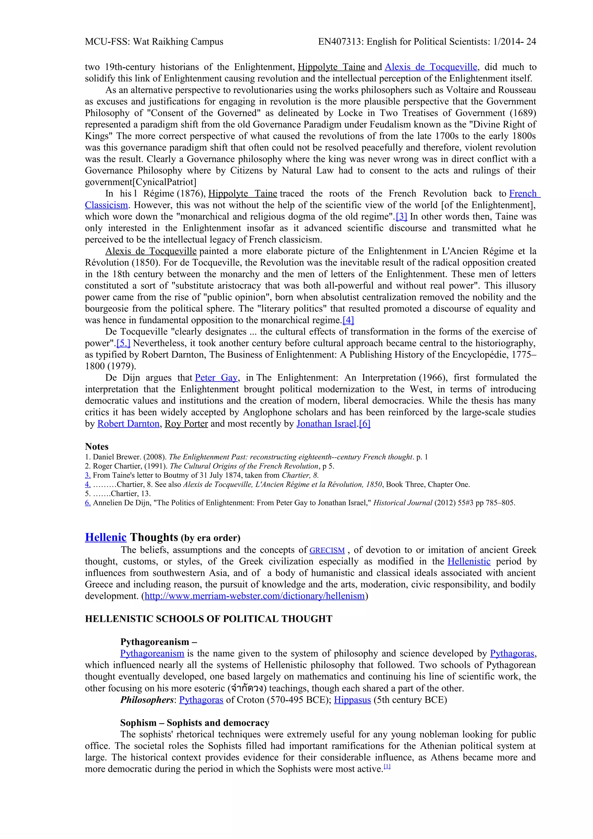 MCU-FSS: Wat Raikhing Campus EN407313: English for Political Scientists: 1/2014- 24
two 19th-century historians of the Enlightenment, Hippolyte Taine and Alexis de Tocqueville, did much to
solidify this link of Enlightenment causing revolution and the intellectual perception of the Enlightenment itself.
As an alternative perspective to revolutionaries using the works philosophers such as Voltaire and Rousseau
as excuses and justifications for engaging in revolution is the more plausible perspective that the Government
Philosophy of "Consent of the Governed" as delineated by Locke in Two Treatises of Government (1689)
represented a paradigm shift from the old Governance Paradigm under Feudalism known as the "Divine Right of
Kings" The more correct perspective of what caused the revolutions of from the late 1700s to the early 1800s
was this governance paradigm shift that often could not be resolved peacefully and therefore, violent revolution
was the result. Clearly a Governance philosophy where the king was never wrong was in direct conflict with a
Governance Philosophy where by Citizens by Natural Law had to consent to the acts and rulings of their
government[CynicalPatriot]
In his l Régime (1876), Hippolyte Taine traced the roots of the French Revolution back to French
Classicism. However, this was not without the help of the scientific view of the world [of the Enlightenment],
which wore down the "monarchical and religious dogma of the old regime".[3] In other words then, Taine was
only interested in the Enlightenment insofar as it advanced scientific discourse and transmitted what he
perceived to be the intellectual legacy of French classicism.
Alexis de Tocqueville painted a more elaborate picture of the Enlightenment in L'Ancien Régime et la
Révolution (1850). For de Tocqueville, the Revolution was the inevitable result of the radical opposition created
in the 18th century between the monarchy and the men of letters of the Enlightenment. These men of letters
constituted a sort of "substitute aristocracy that was both all-powerful and without real power". This illusory
power came from the rise of "public opinion", born when absolutist centralization removed the nobility and the
bourgeosie from the political sphere. The "literary politics" that resulted promoted a discourse of equality and
was hence in fundamental opposition to the monarchical regime.[4]
De Tocqueville "clearly designates ... the cultural effects of transformation in the forms of the exercise of
power".[5.] Nevertheless, it took another century before cultural approach became central to the historiography,
as typified by Robert Darnton, The Business of Enlightenment: A Publishing History of the Encyclopédie, 1775–
1800 (1979).
De Dijn argues that Peter Gay, in The Enlightenment: An Interpretation (1966), first formulated the
interpretation that the Enlightenment brought political modernization to the West, in terms of introducing
democratic values and institutions and the creation of modern, liberal democracies. While the thesis has many
critics it has been widely accepted by Anglophone scholars and has been reinforced by the large-scale studies
by Robert Darnton, Roy Porter and most recently by Jonathan Israel.[6]
Notes
1. Daniel Brewer. (2008). The Enlightenment Past: reconstructing eighteenth--century French thought. p. 1
2. Roger Chartier, (1991). The Cultural Origins of the French Revolution, p 5.
3. From Taine's letter to Boutmy of 31 July 1874, taken from Chartier, 8.
4. ………Chartier, 8. See also Alexis de Tocqueville, L'Ancien Régime et la Révolution, 1850, Book Three, Chapter One.
5. …….Chartier, 13.
6. Annelien De Dijn, "The Politics of Enlightenment: From Peter Gay to Jonathan Israel," Historical Journal (2012) 55#3 pp 785–805.
Hellenic Thoughts (by era order)
The beliefs, assumptions and the concepts of GRECISM , of devotion to or imitation of ancient Greek
thought, customs, or styles, of the Greek civilization especially as modified in the Hellenistic period by
influences from southwestern Asia, and of a body of humanistic and classical ideals associated with ancient
Greece and including reason, the pursuit of knowledge and the arts, moderation, civic responsibility, and bodily
development. (http://www.merriam-webster.com/dictionary/hellenism)
HELLENISTIC SCHOOLS OF POLITICAL THOUGHT
Pythagoreanism –
Pythagoreanism is the name given to the system of philosophy and science developed by Pythagoras,
which influenced nearly all the systems of Hellenistic philosophy that followed. Two schools of Pythagorean
thought eventually developed, one based largely on mathematics and continuing his line of scientific work, the
other focusing on his more esoteric (จำำกัดวง) teachings, though each shared a part of the other.
Philosophers: Pythagoras of Croton (570-495 BCE); Hippasus (5th century BCE)
Sophism – Sophists and democracy
The sophists' rhetorical techniques were extremely useful for any young nobleman looking for public
office. The societal roles the Sophists filled had important ramifications for the Athenian political system at
large. The historical context provides evidence for their considerable influence, as Athens became more and
more democratic during the period in which the Sophists were most active.[1]
 