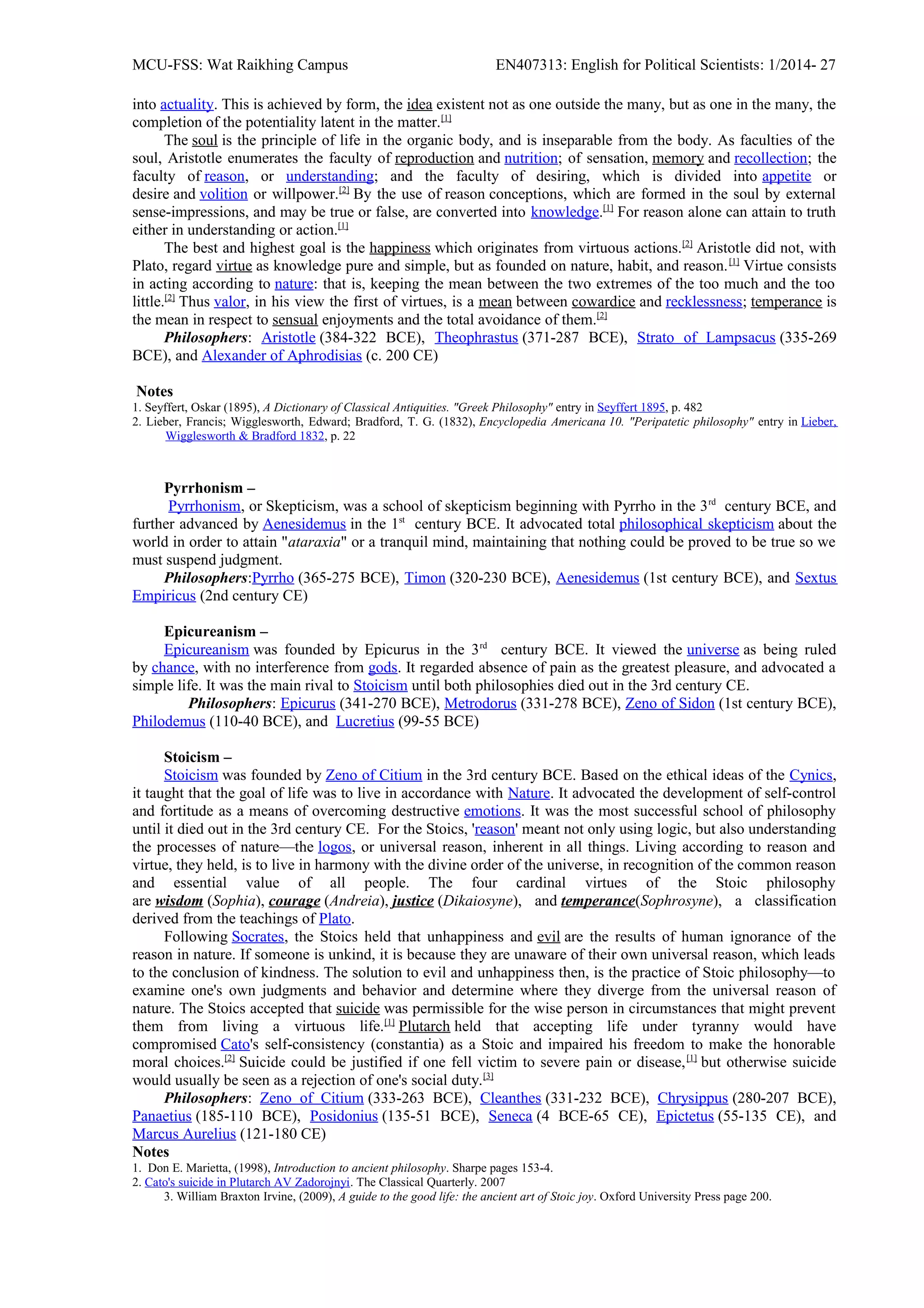 MCU-FSS: Wat Raikhing Campus EN407313: English for Political Scientists: 1/2014- 27
into actuality. This is achieved by form, the idea existent not as one outside the many, but as one in the many, the
completion of the potentiality latent in the matter.[1]
The soul is the principle of life in the organic body, and is inseparable from the body. As faculties of the
soul, Aristotle enumerates the faculty of reproduction and nutrition; of sensation, memory and recollection; the
faculty of reason, or understanding; and the faculty of desiring, which is divided into appetite or
desire and volition or willpower.[2]
By the use of reason conceptions, which are formed in the soul by external
sense-impressions, and may be true or false, are converted into knowledge.[1]
For reason alone can attain to truth
either in understanding or action.[1]
The best and highest goal is the happiness which originates from virtuous actions.[2]
Aristotle did not, with
Plato, regard virtue as knowledge pure and simple, but as founded on nature, habit, and reason.[1]
Virtue consists
in acting according to nature: that is, keeping the mean between the two extremes of the too much and the too
little.[2]
Thus valor, in his view the first of virtues, is a mean between cowardice and recklessness; temperance is
the mean in respect to sensual enjoyments and the total avoidance of them.[2]
Philosophers: Aristotle (384-322 BCE), Theophrastus (371-287 BCE), Strato of Lampsacus (335-269
BCE), and Alexander of Aphrodisias (c. 200 CE)
Notes
1. Seyffert, Oskar (1895), A Dictionary of Classical Antiquities. "Greek Philosophy" entry in Seyffert 1895, p. 482
2. Lieber, Francis; Wigglesworth, Edward; Bradford, T. G. (1832), Encyclopedia Americana 10. "Peripatetic philosophy" entry in Lieber,
Wigglesworth & Bradford 1832, p. 22
Pyrrhonism –
Pyrrhonism, or Skepticism, was a school of skepticism beginning with Pyrrho in the 3rd
century BCE, and
further advanced by Aenesidemus in the 1st
century BCE. It advocated total philosophical skepticism about the
world in order to attain "ataraxia" or a tranquil mind, maintaining that nothing could be proved to be true so we
must suspend judgment.
Philosophers:Pyrrho (365-275 BCE), Timon (320-230 BCE), Aenesidemus (1st century BCE), and Sextus
Empiricus (2nd century CE)
Epicureanism –
Epicureanism was founded by Epicurus in the 3rd
century BCE. It viewed the universe as being ruled
by chance, with no interference from gods. It regarded absence of pain as the greatest pleasure, and advocated a
simple life. It was the main rival to Stoicism until both philosophies died out in the 3rd century CE.
Philosophers: Epicurus (341-270 BCE), Metrodorus (331-278 BCE), Zeno of Sidon (1st century BCE),
Philodemus (110-40 BCE), and Lucretius (99-55 BCE)
Stoicism –
Stoicism was founded by Zeno of Citium in the 3rd century BCE. Based on the ethical ideas of the Cynics,
it taught that the goal of life was to live in accordance with Nature. It advocated the development of self-control
and fortitude as a means of overcoming destructive emotions. It was the most successful school of philosophy
until it died out in the 3rd century CE. For the Stoics, 'reason' meant not only using logic, but also understanding
the processes of nature—the logos, or universal reason, inherent in all things. Living according to reason and
virtue, they held, is to live in harmony with the divine order of the universe, in recognition of the common reason
and essential value of all people. The four cardinal virtues of the Stoic philosophy
are wisdom (Sophia), courage (Andreia), justice (Dikaiosyne), and temperance(Sophrosyne), a classification
derived from the teachings of Plato.
Following Socrates, the Stoics held that unhappiness and evil are the results of human ignorance of the
reason in nature. If someone is unkind, it is because they are unaware of their own universal reason, which leads
to the conclusion of kindness. The solution to evil and unhappiness then, is the practice of Stoic philosophy—to
examine one's own judgments and behavior and determine where they diverge from the universal reason of
nature. The Stoics accepted that suicide was permissible for the wise person in circumstances that might prevent
them from living a virtuous life.[1]
Plutarch held that accepting life under tyranny would have
compromised Cato's self-consistency (constantia) as a Stoic and impaired his freedom to make the honorable
moral choices.[2]
Suicide could be justified if one fell victim to severe pain or disease,[1]
but otherwise suicide
would usually be seen as a rejection of one's social duty.[3]
Philosophers: Zeno of Citium (333-263 BCE), Cleanthes (331-232 BCE), Chrysippus (280-207 BCE),
Panaetius (185-110 BCE), Posidonius (135-51 BCE), Seneca (4 BCE-65 CE), Epictetus (55-135 CE), and
Marcus Aurelius (121-180 CE)
Notes
1. Don E. Marietta, (1998), Introduction to ancient philosophy. Sharpe pages 153-4.
2. Cato's suicide in Plutarch AV Zadorojnyi. The Classical Quarterly. 2007
3. William Braxton Irvine, (2009), A guide to the good life: the ancient art of Stoic joy. Oxford University Press page 200.
 