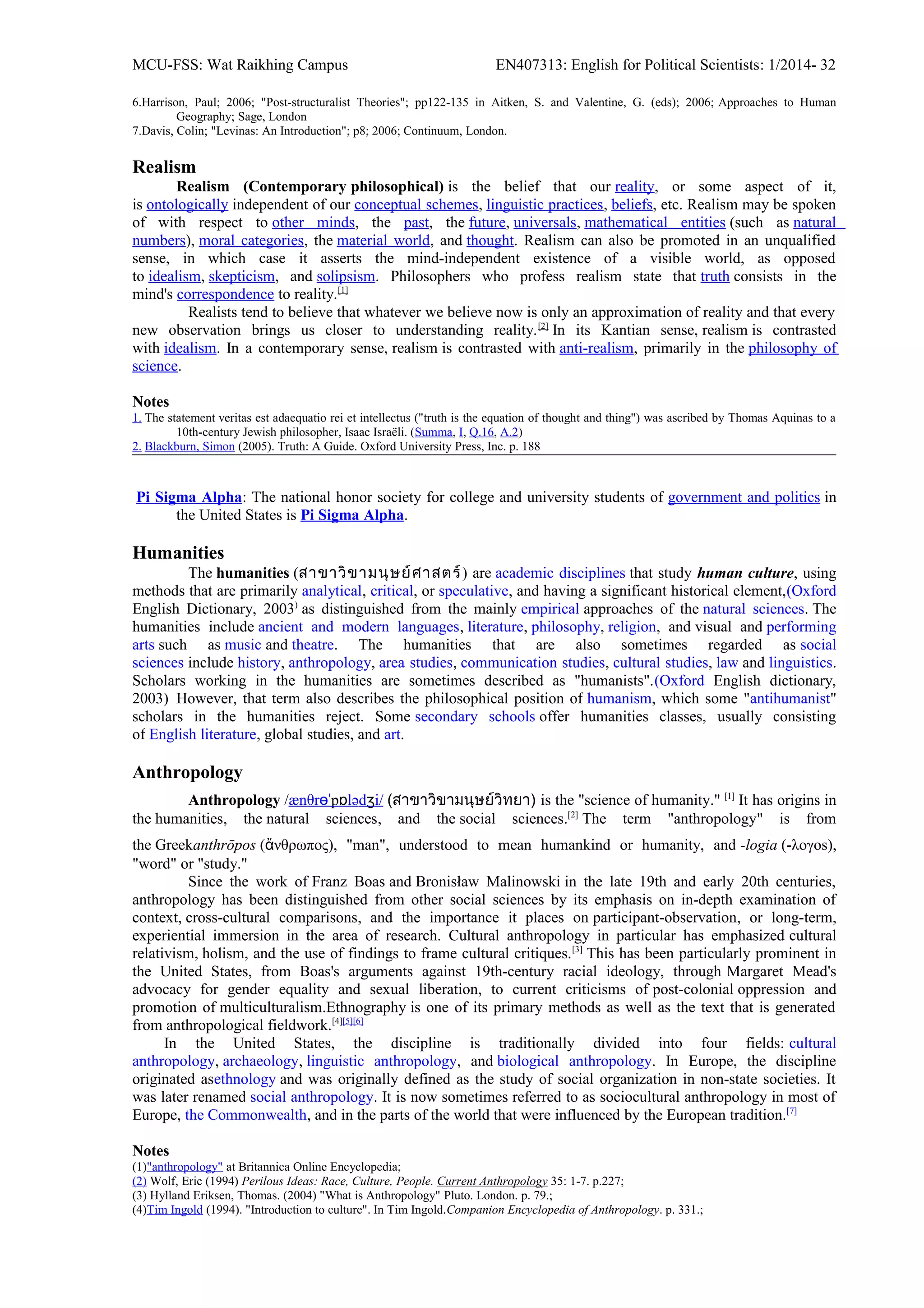 MCU-FSS: Wat Raikhing Campus EN407313: English for Political Scientists: 1/2014- 32
6.Harrison, Paul; 2006; "Post-structuralist Theories"; pp122-135 in Aitken, S. and Valentine, G. (eds); 2006; Approaches to Human
Geography; Sage, London
7.Davis, Colin; "Levinas: An Introduction"; p8; 2006; Continuum, London.
Realism
Realism (Contemporary philosophical) is the belief that our reality, or some aspect of it,
is ontologically independent of our conceptual schemes, linguistic practices, beliefs, etc. Realism may be spoken
of with respect to other minds, the past, the future, universals, mathematical entities (such as natural
numbers), moral categories, the material world, and thought. Realism can also be promoted in an unqualified
sense, in which case it asserts the mind-independent existence of a visible world, as opposed
to idealism, skepticism, and solipsism. Philosophers who profess realism state that truth consists in the
mind's correspondence to reality.[1]
Realists tend to believe that whatever we believe now is only an approximation of reality and that every
new observation brings us closer to understanding reality.[2]
In its Kantian sense, realism is contrasted
with idealism. In a contemporary sense, realism is contrasted with anti-realism, primarily in the philosophy of
science.
Notes
1. The statement veritas est adaequatio rei et intellectus ("truth is the equation of thought and thing") was ascribed by Thomas Aquinas to a
10th-century Jewish philosopher, Isaac Israëli. (Summa, I, Q.16, A.2)
2. Blackburn, Simon (2005). Truth: A Guide. Oxford University Press, Inc. p. 188
Pi Sigma Alpha: The national honor society for college and university students of government and politics in
the United States is Pi Sigma Alpha.
Humanities
The humanities (สำขำวิขำมนุษย์ศำสตร์) are academic disciplines that study human culture, using
methods that are primarily analytical, critical, or speculative, and having a significant historical element,(Oxford
English Dictionary, 2003)
as distinguished from the mainly empirical approaches of the natural sciences. The
humanities include ancient and modern languages, literature, philosophy, religion, and visual and performing
arts such as music and theatre. The humanities that are also sometimes regarded as social
sciences include history, anthropology, area studies, communication studies, cultural studies, law and linguistics.
Scholars working in the humanities are sometimes described as "humanists".(Oxford English dictionary,
2003) However, that term also describes the philosophical position of humanism, which some "antihumanist"
scholars in the humanities reject. Some secondary schools offer humanities classes, usually consisting
of English literature, global studies, and art.
Anthropology
Anthropology /ænθrɵˈpɒlədʒi/ (สำขำวิขำมนุษย์วิทยำ) is the "science of humanity." [1]
It has origins in
the humanities, the natural sciences, and the social sciences.[2]
The term "anthropology" is from
the Greekanthrōpos (ἄνθρωπος), "man", understood to mean humankind or humanity, and -logia (-λογos),
"word" or "study."
Since the work of Franz Boas and Bronisław Malinowski in the late 19th and early 20th centuries,
anthropology has been distinguished from other social sciences by its emphasis on in-depth examination of
context, cross-cultural comparisons, and the importance it places on participant-observation, or long-term,
experiential immersion in the area of research. Cultural anthropology in particular has emphasized cultural
relativism, holism, and the use of findings to frame cultural critiques.[3]
This has been particularly prominent in
the United States, from Boas's arguments against 19th-century racial ideology, through Margaret Mead's
advocacy for gender equality and sexual liberation, to current criticisms of post-colonial oppression and
promotion of multiculturalism.Ethnography is one of its primary methods as well as the text that is generated
from anthropological fieldwork.[4][5][6]
In the United States, the discipline is traditionally divided into four fields: cultural
anthropology, archaeology, linguistic anthropology, and biological anthropology. In Europe, the discipline
originated asethnology and was originally defined as the study of social organization in non-state societies. It
was later renamed social anthropology. It is now sometimes referred to as sociocultural anthropology in most of
Europe, the Commonwealth, and in the parts of the world that were influenced by the European tradition.[7]
Notes
(1)"anthropology" at Britannica Online Encyclopedia;
(2) Wolf, Eric (1994) Perilous Ideas: Race, Culture, People. Current Anthropology 35: 1-7. p.227;
(3) Hylland Eriksen, Thomas. (2004) "What is Anthropology" Pluto. London. p. 79.;
(4)Tim Ingold (1994). "Introduction to culture". In Tim Ingold.Companion Encyclopedia of Anthropology. p. 331.;
 