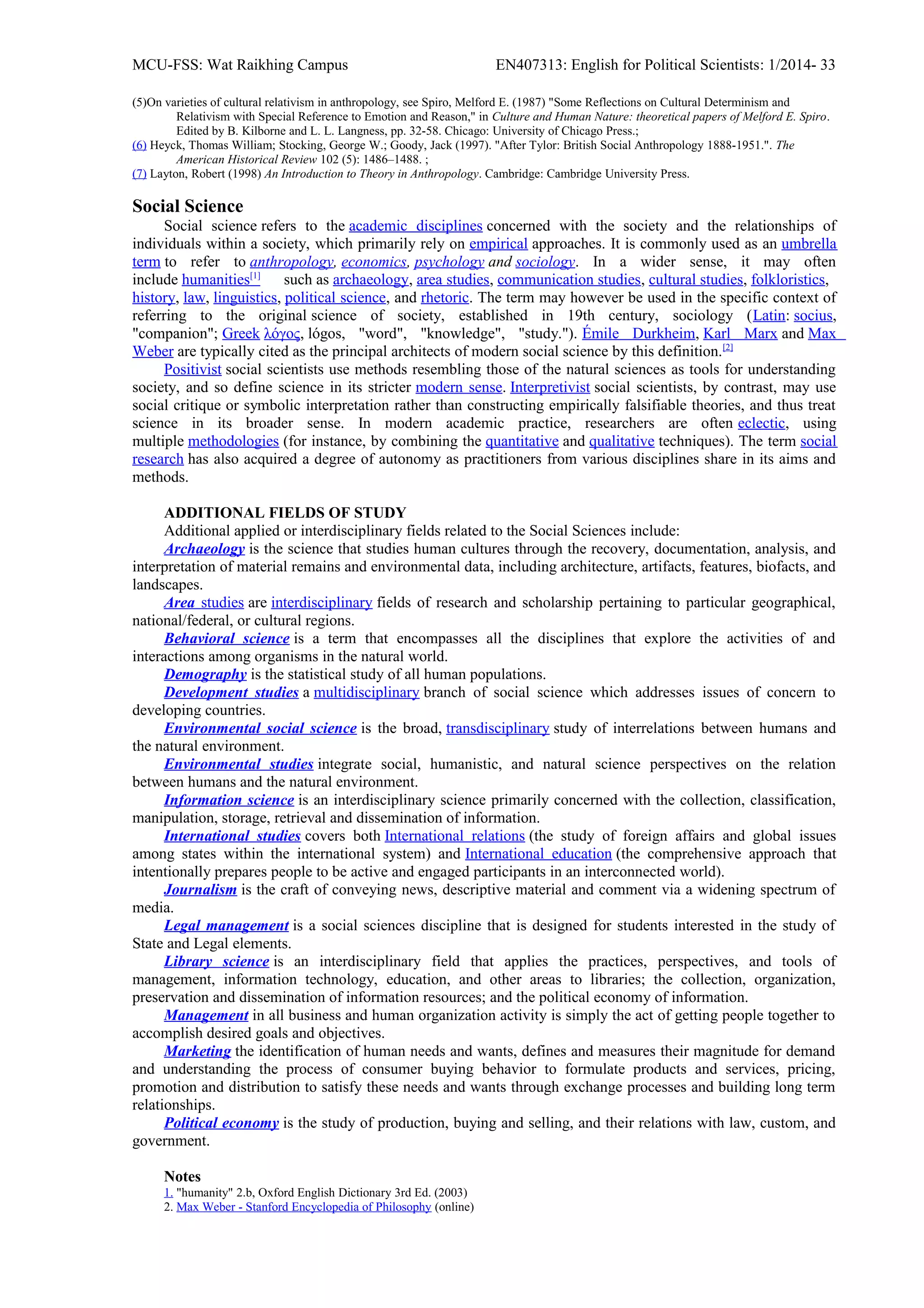 MCU-FSS: Wat Raikhing Campus EN407313: English for Political Scientists: 1/2014- 33
(5)On varieties of cultural relativism in anthropology, see Spiro, Melford E. (1987) "Some Reflections on Cultural Determinism and
Relativism with Special Reference to Emotion and Reason," in Culture and Human Nature: theoretical papers of Melford E. Spiro.
Edited by B. Kilborne and L. L. Langness, pp. 32-58. Chicago: University of Chicago Press.;
(6) Heyck, Thomas William; Stocking, George W.; Goody, Jack (1997). "After Tylor: British Social Anthropology 1888-1951.". The
American Historical Review 102 (5): 1486–1488. ;
(7) Layton, Robert (1998) An Introduction to Theory in Anthropology. Cambridge: Cambridge University Press.
Social Science
Social science refers to the academic disciplines concerned with the society and the relationships of
individuals within a society, which primarily rely on empirical approaches. It is commonly used as an umbrella
term to refer to anthropology, economics, psychology and sociology. In a wider sense, it may often
include humanities[1]
such as archaeology, area studies, communication studies, cultural studies, folkloristics,
history, law, linguistics, political science, and rhetoric. The term may however be used in the specific context of
referring to the original science of society, established in 19th century, sociology (Latin: socius,
"companion"; Greek λόγος, lógos, "word", "knowledge", "study."). Émile Durkheim, Karl Marx and Max
Weber are typically cited as the principal architects of modern social science by this definition.[2]
Positivist social scientists use methods resembling those of the natural sciences as tools for understanding
society, and so define science in its stricter modern sense. Interpretivist social scientists, by contrast, may use
social critique or symbolic interpretation rather than constructing empirically falsifiable theories, and thus treat
science in its broader sense. In modern academic practice, researchers are often eclectic, using
multiple methodologies (for instance, by combining the quantitative and qualitative techniques). The term social
research has also acquired a degree of autonomy as practitioners from various disciplines share in its aims and
methods.
ADDITIONAL FIELDS OF STUDY
Additional applied or interdisciplinary fields related to the Social Sciences include:
Archaeology is the science that studies human cultures through the recovery, documentation, analysis, and
interpretation of material remains and environmental data, including architecture, artifacts, features, biofacts, and
landscapes.
Area studies are interdisciplinary fields of research and scholarship pertaining to particular geographical,
national/federal, or cultural regions.
Behavioral science is a term that encompasses all the disciplines that explore the activities of and
interactions among organisms in the natural world.
Demography is the statistical study of all human populations.
Development studies a multidisciplinary branch of social science which addresses issues of concern to
developing countries.
Environmental social science is the broad, transdisciplinary study of interrelations between humans and
the natural environment.
Environmental studies integrate social, humanistic, and natural science perspectives on the relation
between humans and the natural environment.
Information science is an interdisciplinary science primarily concerned with the collection, classification,
manipulation, storage, retrieval and dissemination of information.
International studies covers both International relations (the study of foreign affairs and global issues
among states within the international system) and International education (the comprehensive approach that
intentionally prepares people to be active and engaged participants in an interconnected world).
Journalism is the craft of conveying news, descriptive material and comment via a widening spectrum of
media.
Legal management is a social sciences discipline that is designed for students interested in the study of
State and Legal elements.
Library science is an interdisciplinary field that applies the practices, perspectives, and tools of
management, information technology, education, and other areas to libraries; the collection, organization,
preservation and dissemination of information resources; and the political economy of information.
Management in all business and human organization activity is simply the act of getting people together to
accomplish desired goals and objectives.
Marketing the identification of human needs and wants, defines and measures their magnitude for demand
and understanding the process of consumer buying behavior to formulate products and services, pricing,
promotion and distribution to satisfy these needs and wants through exchange processes and building long term
relationships.
Political economy is the study of production, buying and selling, and their relations with law, custom, and
government.
Notes
1. "humanity" 2.b, Oxford English Dictionary 3rd Ed. (2003)
2. Max Weber - Stanford Encyclopedia of Philosophy (online)
 