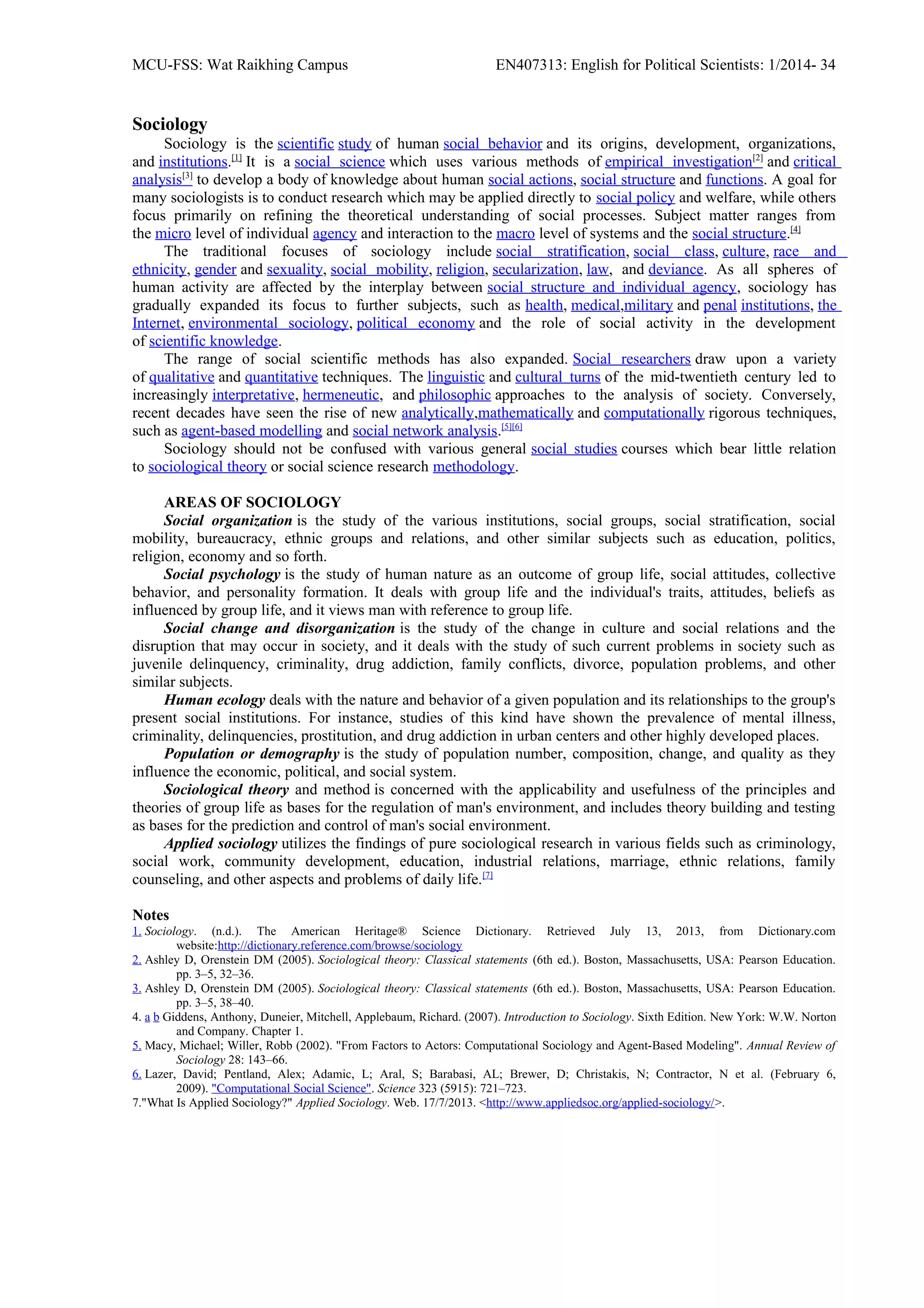 MCU-FSS: Wat Raikhing Campus EN407313: English for Political Scientists: 1/2014- 34
Sociology
Sociology is the scientific study of human social behavior and its origins, development, organizations,
and institutions.[1]
It is a social science which uses various methods of empirical investigation[2]
and critical
analysis[3]
to develop a body of knowledge about human social actions, social structure and functions. A goal for
many sociologists is to conduct research which may be applied directly to social policy and welfare, while others
focus primarily on refining the theoretical understanding of social processes. Subject matter ranges from
the micro level of individual agency and interaction to the macro level of systems and the social structure.[4]
The traditional focuses of sociology include social stratification, social class, culture, race and
ethnicity, gender and sexuality, social mobility, religion, secularization, law, and deviance. As all spheres of
human activity are affected by the interplay between social structure and individual agency, sociology has
gradually expanded its focus to further subjects, such as health, medical,military and penal institutions, the
Internet, environmental sociology, political economy and the role of social activity in the development
of scientific knowledge.
The range of social scientific methods has also expanded. Social researchers draw upon a variety
of qualitative and quantitative techniques. The linguistic and cultural turns of the mid-twentieth century led to
increasingly interpretative, hermeneutic, and philosophic approaches to the analysis of society. Conversely,
recent decades have seen the rise of new analytically,mathematically and computationally rigorous techniques,
such as agent-based modelling and social network analysis.[5][6]
Sociology should not be confused with various general social studies courses which bear little relation
to sociological theory or social science research methodology.
AREAS OF SOCIOLOGY
Social organization is the study of the various institutions, social groups, social stratification, social
mobility, bureaucracy, ethnic groups and relations, and other similar subjects such as education, politics,
religion, economy and so forth.
Social psychology is the study of human nature as an outcome of group life, social attitudes, collective
behavior, and personality formation. It deals with group life and the individual's traits, attitudes, beliefs as
influenced by group life, and it views man with reference to group life.
Social change and disorganization is the study of the change in culture and social relations and the
disruption that may occur in society, and it deals with the study of such current problems in society such as
juvenile delinquency, criminality, drug addiction, family conflicts, divorce, population problems, and other
similar subjects.
Human ecology deals with the nature and behavior of a given population and its relationships to the group's
present social institutions. For instance, studies of this kind have shown the prevalence of mental illness,
criminality, delinquencies, prostitution, and drug addiction in urban centers and other highly developed places.
Population or demography is the study of population number, composition, change, and quality as they
influence the economic, political, and social system.
Sociological theory and method is concerned with the applicability and usefulness of the principles and
theories of group life as bases for the regulation of man's environment, and includes theory building and testing
as bases for the prediction and control of man's social environment.
Applied sociology utilizes the findings of pure sociological research in various fields such as criminology,
social work, community development, education, industrial relations, marriage, ethnic relations, family
counseling, and other aspects and problems of daily life.[7]
Notes
1. Sociology. (n.d.). The American Heritage® Science Dictionary. Retrieved July 13, 2013, from Dictionary.com
website:http://dictionary.reference.com/browse/sociology
2. Ashley D, Orenstein DM (2005). Sociological theory: Classical statements (6th ed.). Boston, Massachusetts, USA: Pearson Education.
pp. 3–5, 32–36.
3. Ashley D, Orenstein DM (2005). Sociological theory: Classical statements (6th ed.). Boston, Massachusetts, USA: Pearson Education.
pp. 3–5, 38–40.
4. a b Giddens, Anthony, Duneier, Mitchell, Applebaum, Richard. (2007). Introduction to Sociology. Sixth Edition. New York: W.W. Norton
and Company. Chapter 1.
5. Macy, Michael; Willer, Robb (2002). "From Factors to Actors: Computational Sociology and Agent-Based Modeling". Annual Review of
Sociology 28: 143–66.
6. Lazer, David; Pentland, Alex; Adamic, L; Aral, S; Barabasi, AL; Brewer, D; Christakis, N; Contractor, N et al. (February 6,
2009). "Computational Social Science". Science 323 (5915): 721–723.
7."What Is Applied Sociology?" Applied Sociology. Web. 17/7/2013. <http://www.appliedsoc.org/applied-sociology/>.
 