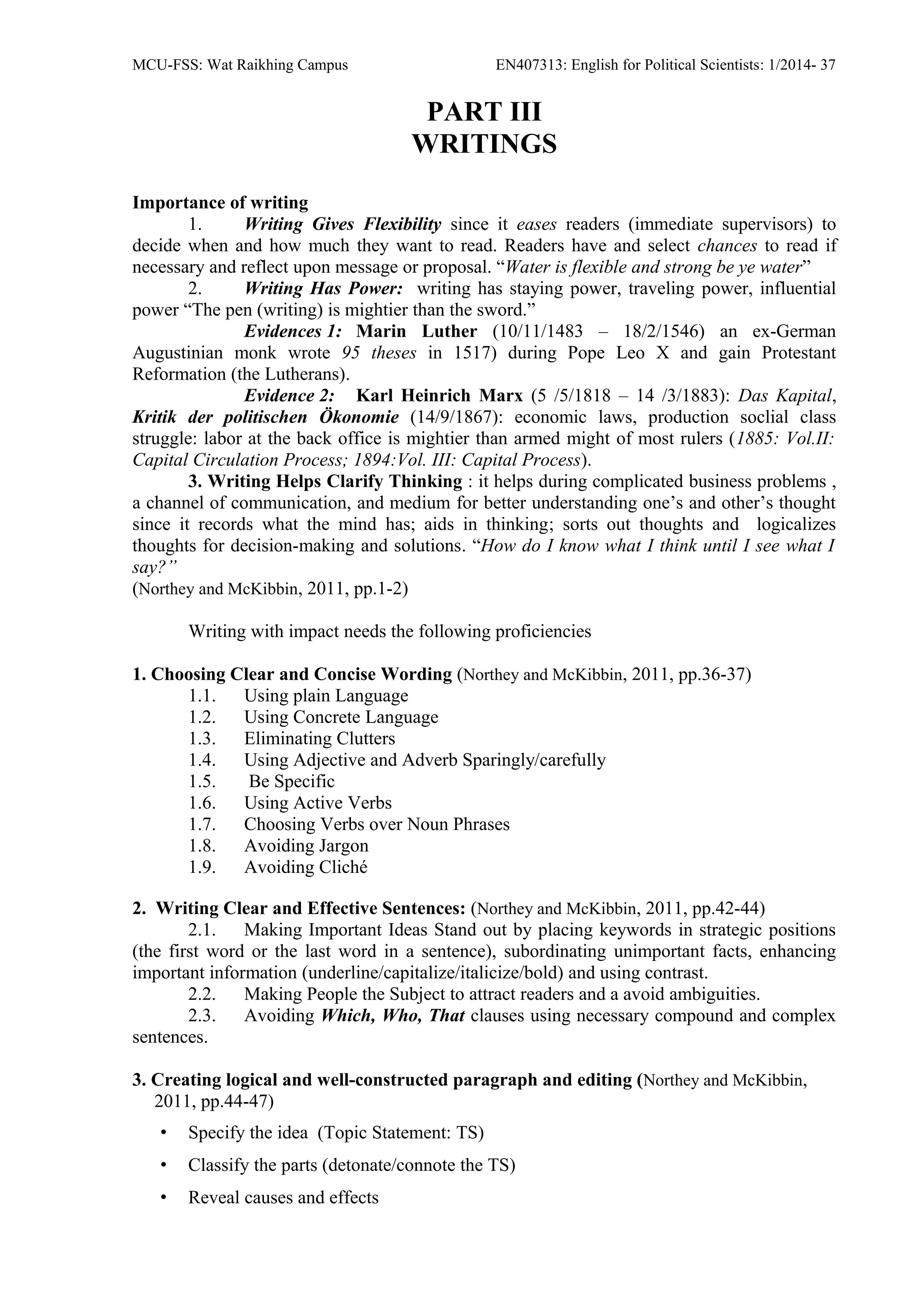 MCU-FSS: Wat Raikhing Campus EN407313: English for Political Scientists: 1/2014- 37
PART III
WRITINGS
Importance of writing
1. Writing Gives Flexibility since it eases readers (immediate supervisors) to
decide when and how much they want to read. Readers have and select chances to read if
necessary and reflect upon message or proposal. “Water is flexible and strong be ye water”
2. Writing Has Power: writing has staying power, traveling power, influential
power “The pen (writing) is mightier than the sword.”
Evidences 1: Marin Luther (10/11/1483 – 18/2/1546) an ex-German
Augustinian monk wrote 95 theses in 1517) during Pope Leo X and gain Protestant
Reformation (the Lutherans).
Evidence 2: Karl Heinrich Marx (5 /5/1818 – 14 /3/1883): Das Kapital,
Kritik der politischen Ökonomie (14/9/1867): economic laws, production soclial class
struggle: labor at the back office is mightier than armed might of most rulers (1885: Vol.II:
Capital Circulation Process; 1894:Vol. III: Capital Process).
3. Writing Helps Clarify Thinking : it helps during complicated business problems ,
a channel of communication, and medium for better understanding one’s and other’s thought
since it records what the mind has; aids in thinking; sorts out thoughts and logicalizes
thoughts for decision-making and solutions. “How do I know what I think until I see what I
say?”
(Northey and McKibbin, 2011, pp.1-2)
Writing with impact needs the following proficiencies
1. Choosing Clear and Concise Wording (Northey and McKibbin, 2011, pp.36-37)
1.1. Using plain Language
1.2. Using Concrete Language
1.3. Eliminating Clutters
1.4. Using Adjective and Adverb Sparingly/carefully
1.5. Be Specific
1.6. Using Active Verbs
1.7. Choosing Verbs over Noun Phrases
1.8. Avoiding Jargon
1.9. Avoiding Cliché
2. Writing Clear and Effective Sentences: (Northey and McKibbin, 2011, pp.42-44)
2.1. Making Important Ideas Stand out by placing keywords in strategic positions
(the first word or the last word in a sentence), subordinating unimportant facts, enhancing
important information (underline/capitalize/italicize/bold) and using contrast.
2.2. Making People the Subject to attract readers and a avoid ambiguities.
2.3. Avoiding Which, Who, That clauses using necessary compound and complex
sentences.
3. Creating logical and well-constructed paragraph and editing (Northey and McKibbin,
2011, pp.44-47)
• Specify the idea (Topic Statement: TS)
• Classify the parts (detonate/connote the TS)
• Reveal causes and effects
 