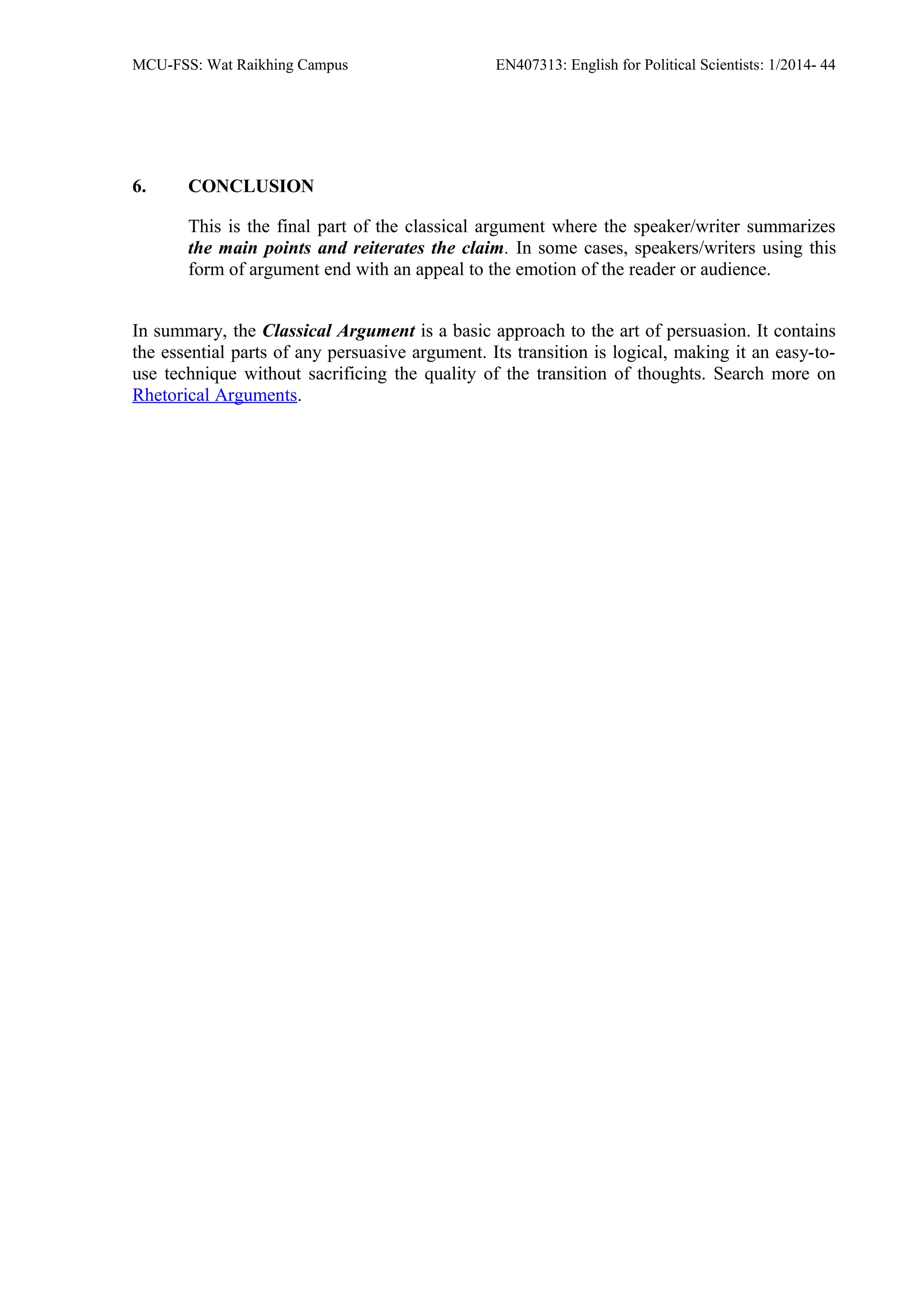 MCU-FSS: Wat Raikhing Campus EN407313: English for Political Scientists: 1/2014- 44
6. CONCLUSION
This is the final part of the classical argument where the speaker/writer summarizes
the main points and reiterates the claim. In some cases, speakers/writers using this
form of argument end with an appeal to the emotion of the reader or audience.
In summary, the Classical Argument is a basic approach to the art of persuasion. It contains
the essential parts of any persuasive argument. Its transition is logical, making it an easy-to-
use technique without sacrificing the quality of the transition of thoughts. Search more on
Rhetorical Arguments.
 