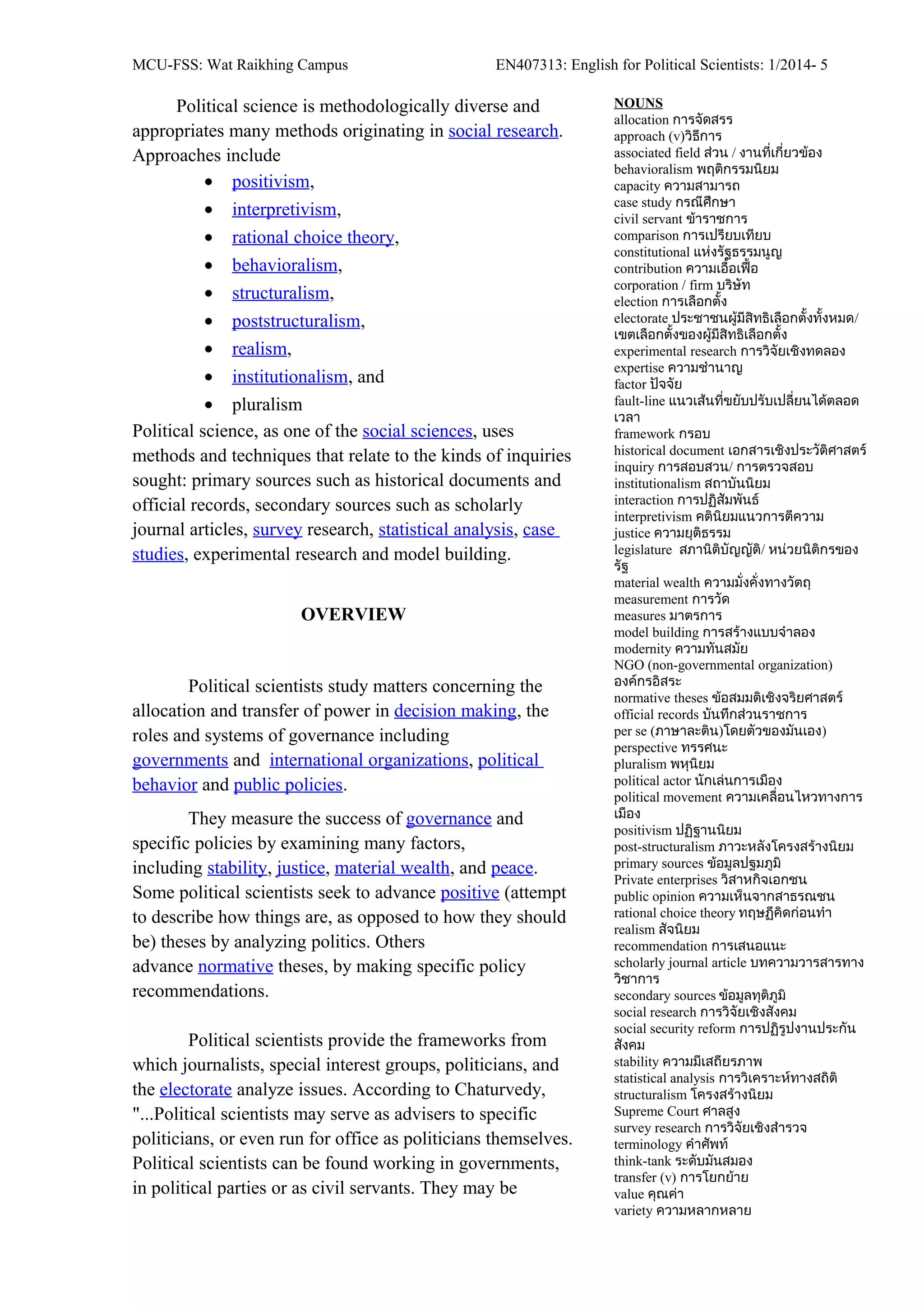 MCU-FSS: Wat Raikhing Campus EN407313: English for Political Scientists: 1/2014- 5
Political science is methodologically diverse and
appropriates many methods originating in social research.
Approaches include
• positivism,
• interpretivism,
• rational choice theory,
• behavioralism,
• structuralism,
• poststructuralism,
• realism,
• institutionalism, and
• pluralism
Political science, as one of the social sciences, uses
methods and techniques that relate to the kinds of inquiries
sought: primary sources such as historical documents and
official records, secondary sources such as scholarly
journal articles, survey research, statistical analysis, case
studies, experimental research and model building.
OVERVIEW
Political scientists study matters concerning the
allocation and transfer of power in decision making, the
roles and systems of governance including
governments and international organizations, political
behavior and public policies.
They measure the success of governance and
specific policies by examining many factors,
including stability, justice, material wealth, and peace.
Some political scientists seek to advance positive (attempt
to describe how things are, as opposed to how they should
be) theses by analyzing politics. Others
advance normative theses, by making specific policy
recommendations.
Political scientists provide the frameworks from
which journalists, special interest groups, politicians, and
the electorate analyze issues. According to Chaturvedy,
"...Political scientists may serve as advisers to specific
politicians, or even run for office as politicians themselves.
Political scientists can be found working in governments,
in political parties or as civil servants. They may be
NOUNS
allocation การจัดสรร
approach (v)วิธีการ
associated field ส่วน / งานที่เกี่ยวข้อง
behavioralism พฤติกรรมนิยม
capacity ความสามารถ
case study กรณีศึกษา
civil servant ข้าราชการ
comparison การเปรียบเทียบ
constitutional แห่งรัฐธรรมนูญ
contribution ความเอื้อเฟื้อ
corporation / firm บริษัท
election การเลือกตั้ง
electorate ประชาชนผู้มีสิทธิเลือกตั้งทั้งหมด/
เขตเลือกตั้งของผู้มีสิทธิเลือกตั้ง
experimental research การวิจัยเชิงทดลอง
expertise ความชำานาญ
factor ปัจจัย
fault-line แนวเส้นที่ขยับปรับเปลี่ยนได้ตลอด
เวลา
framework กรอบ
historical document เอกสารเชิงประวัติศาสตร์
inquiry การสอบสวน/ การตรวจสอบ
institutionalism สถาบันนิยม
interaction การปฏิสัมพันธ์
interpretivism คตินิยมแนวการตีความ
justice ความยุติธรรม
legislature สภานิติบัญญัติ/ หน่วยนิติกรของ
รัฐ
material wealth ความมั่งคั่งทางวัตถุ
measurement การวัด
measures มาตรการ
model building การสร้างแบบจำาลอง
modernity ความทันสมัย
NGO (non-governmental organization)
องค์กรอิสระ
normative theses ข้อสมมติเชิงจริยศาสตร์
official records บันทึกส่วนราชการ
per se (ภาษาละติน)โดยตัวของมันเอง)
perspective ทรรศนะ
pluralism พหุนิยม
political actor นักเล่นการเมือง
political movement ความเคลื่อนไหวทางการ
เมือง
positivism ปฏิฐานนิยม
post-structuralism ภาวะหลังโครงสร้างนิยม
primary sources ข้อมูลปฐมภูมิ
Private enterprises วิสาหกิจเอกชน
public opinion ความเห็นจากสาธรณชน
rational choice theory ทฤษฏีคิดก่อนทำา
realism สัจนิยม
recommendation การเสนอแนะ
scholarly journal article บทความวารสารทาง
วิชาการ
secondary sources ข้อมูลทุติภูมิ
social research การวิจัยเชิงสังคม
social security reform การปฏิรูปงานประกัน
สังคม
stability ความมีเสถียรภาพ
statistical analysis การวิเคราะห์ทางสถิติ
structuralism โครงสร้างนิยม
Supreme Court ศาลสูง
survey research การวิจัยเชิงสำารวจ
terminology คำาศัพท์
think-tank ระดับมันสมอง
transfer (v) การโยกย้าย
value คุณค่า
variety ความหลากหลาย
 