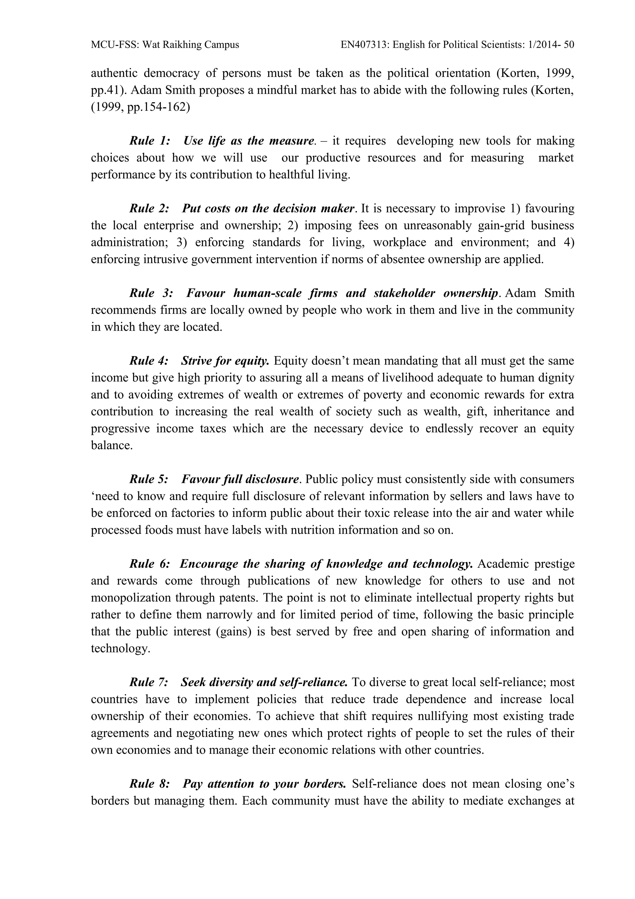 MCU-FSS: Wat Raikhing Campus EN407313: English for Political Scientists: 1/2014- 50
authentic democracy of persons must be taken as the political orientation (Korten, 1999,
pp.41). Adam Smith proposes a mindful market has to abide with the following rules (Korten,
(1999, pp.154-162)
Rule 1: Use life as the measure. – it requires developing new tools for making
choices about how we will use our productive resources and for measuring market
performance by its contribution to healthful living.
Rule 2: Put costs on the decision maker. It is necessary to improvise 1) favouring
the local enterprise and ownership; 2) imposing fees on unreasonably gain-grid business
administration; 3) enforcing standards for living, workplace and environment; and 4)
enforcing intrusive government intervention if norms of absentee ownership are applied.
Rule 3: Favour human-scale firms and stakeholder ownership. Adam Smith
recommends firms are locally owned by people who work in them and live in the community
in which they are located.
Rule 4: Strive for equity. Equity doesn’t mean mandating that all must get the same
income but give high priority to assuring all a means of livelihood adequate to human dignity
and to avoiding extremes of wealth or extremes of poverty and economic rewards for extra
contribution to increasing the real wealth of society such as wealth, gift, inheritance and
progressive income taxes which are the necessary device to endlessly recover an equity
balance.
Rule 5: Favour full disclosure. Public policy must consistently side with consumers
‘need to know and require full disclosure of relevant information by sellers and laws have to
be enforced on factories to inform public about their toxic release into the air and water while
processed foods must have labels with nutrition information and so on.
Rule 6: Encourage the sharing of knowledge and technology. Academic prestige
and rewards come through publications of new knowledge for others to use and not
monopolization through patents. The point is not to eliminate intellectual property rights but
rather to define them narrowly and for limited period of time, following the basic principle
that the public interest (gains) is best served by free and open sharing of information and
technology.
Rule 7: Seek diversity and self-reliance. To diverse to great local self-reliance; most
countries have to implement policies that reduce trade dependence and increase local
ownership of their economies. To achieve that shift requires nullifying most existing trade
agreements and negotiating new ones which protect rights of people to set the rules of their
own economies and to manage their economic relations with other countries.
Rule 8: Pay attention to your borders. Self-reliance does not mean closing one’s
borders but managing them. Each community must have the ability to mediate exchanges at
 