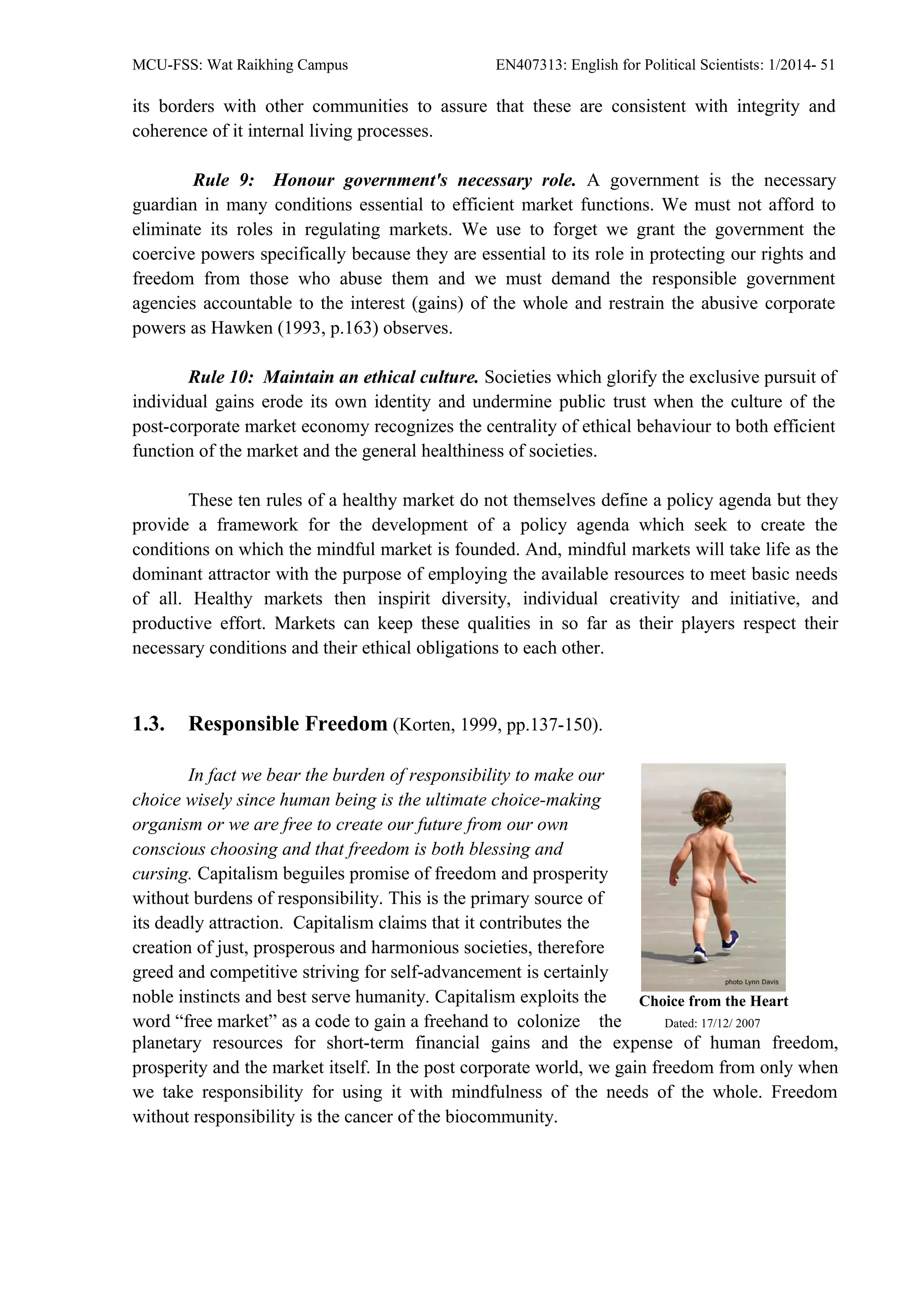 MCU-FSS: Wat Raikhing Campus EN407313: English for Political Scientists: 1/2014- 51
its borders with other communities to assure that these are consistent with integrity and
coherence of it internal living processes.
Rule 9: Honour government's necessary role. A government is the necessary
guardian in many conditions essential to efficient market functions. We must not afford to
eliminate its roles in regulating markets. We use to forget we grant the government the
coercive powers specifically because they are essential to its role in protecting our rights and
freedom from those who abuse them and we must demand the responsible government
agencies accountable to the interest (gains) of the whole and restrain the abusive corporate
powers as Hawken (1993, p.163) observes.
Rule 10: Maintain an ethical culture. Societies which glorify the exclusive pursuit of
individual gains erode its own identity and undermine public trust when the culture of the
post-corporate market economy recognizes the centrality of ethical behaviour to both efficient
function of the market and the general healthiness of societies.
These ten rules of a healthy market do not themselves define a policy agenda but they
provide a framework for the development of a policy agenda which seek to create the
conditions on which the mindful market is founded. And, mindful markets will take life as the
dominant attractor with the purpose of employing the available resources to meet basic needs
of all. Healthy markets then inspirit diversity, individual creativity and initiative, and
productive effort. Markets can keep these qualities in so far as their players respect their
necessary conditions and their ethical obligations to each other.
1.3. Responsible Freedom (Korten, 1999, pp.137-150).
In fact we bear the burden of responsibility to make our
choice wisely since human being is the ultimate choice-making
organism or we are free to create our future from our own
conscious choosing and that freedom is both blessing and
cursing. Capitalism beguiles promise of freedom and prosperity
without burdens of responsibility. This is the primary source of
its deadly attraction. Capitalism claims that it contributes the
creation of just, prosperous and harmonious societies, therefore
greed and competitive striving for self-advancement is certainly
noble instincts and best serve humanity. Capitalism exploits the
word “free market” as a code to gain a freehand to colonize the
Choice from the Heart
Dated: 17/12/ 2007
planetary resources for short-term financial gains and the expense of human freedom,
prosperity and the market itself. In the post corporate world, we gain freedom from only when
we take responsibility for using it with mindfulness of the needs of the whole. Freedom
without responsibility is the cancer of the biocommunity.
 