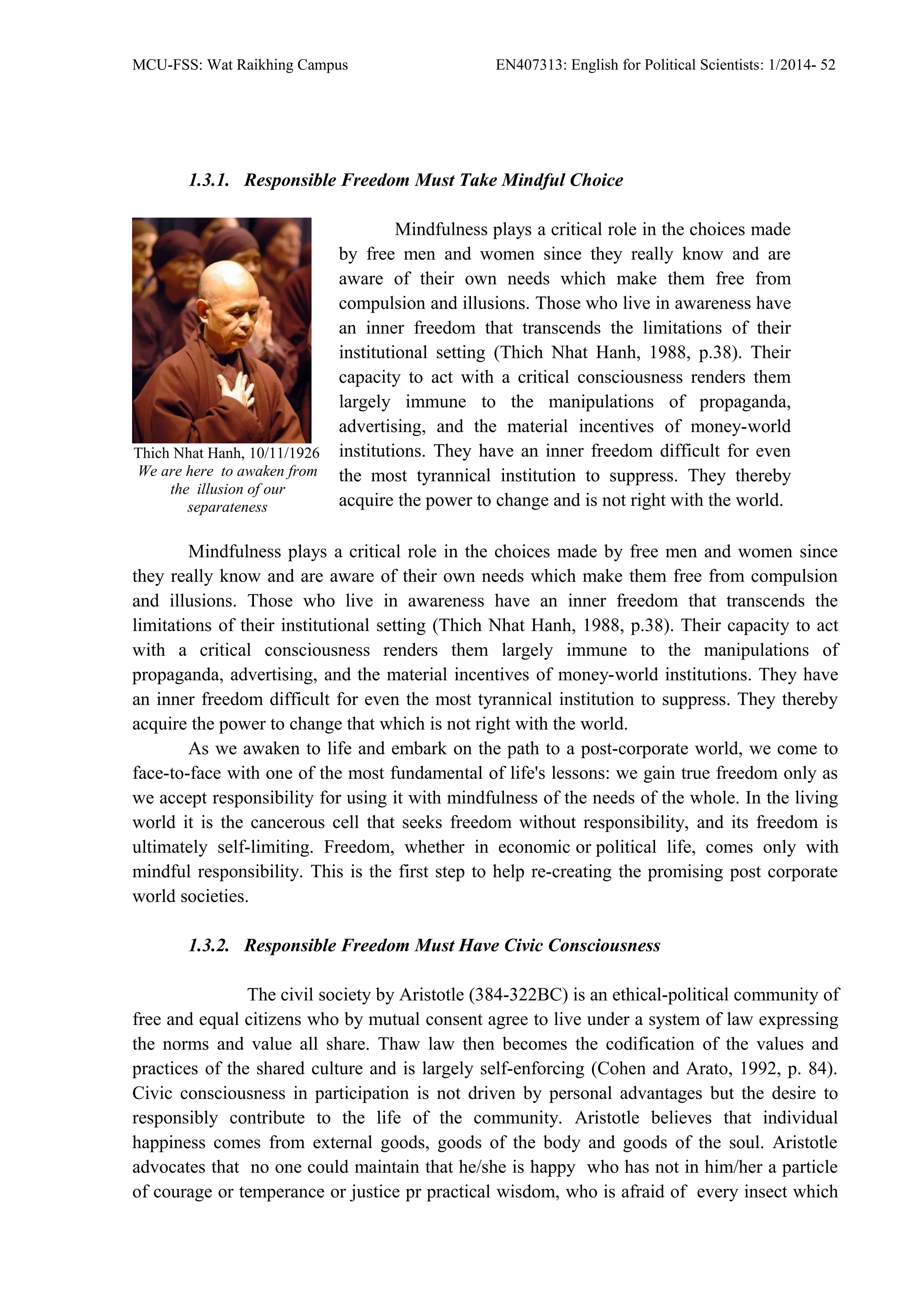 MCU-FSS: Wat Raikhing Campus EN407313: English for Political Scientists: 1/2014- 52
1.3.1. Responsible Freedom Must Take Mindful Choice
Mindfulness plays a critical role in the choices made
by free men and women since they really know and are
aware of their own needs which make them free from
compulsion and illusions. Those who live in awareness have
an inner freedom that transcends the limitations of their
institutional setting (Thich Nhat Hanh, 1988, p.38). Their
capacity to act with a critical consciousness renders them
largely immune to the manipulations of propaganda,
advertising, and the material incentives of money-world
institutions. They have an inner freedom difficult for even
the most tyrannical institution to suppress. They thereby
acquire the power to change and is not right with the world.
Thich Nhat Hanh, 10/11/1926
We are here to awaken from
the illusion of our
separateness
Mindfulness plays a critical role in the choices made by free men and women since
they really know and are aware of their own needs which make them free from compulsion
and illusions. Those who live in awareness have an inner freedom that transcends the
limitations of their institutional setting (Thich Nhat Hanh, 1988, p.38). Their capacity to act
with a critical consciousness renders them largely immune to the manipulations of
propaganda, advertising, and the material incentives of money-world institutions. They have
an inner freedom difficult for even the most tyrannical institution to suppress. They thereby
acquire the power to change that which is not right with the world.
As we awaken to life and embark on the path to a post-corporate world, we come to
face-to-face with one of the most fundamental of life's lessons: we gain true freedom only as
we accept responsibility for using it with mindfulness of the needs of the whole. In the living
world it is the cancerous cell that seeks freedom without responsibility, and its freedom is
ultimately self-limiting. Freedom, whether in economic or political life, comes only with
mindful responsibility. This is the first step to help re-creating the promising post corporate
world societies.
1.3.2. Responsible Freedom Must Have Civic Consciousness
The civil society by Aristotle (384-322BC) is an ethical-political community of
free and equal citizens who by mutual consent agree to live under a system of law expressing
the norms and value all share. Thaw law then becomes the codification of the values and
practices of the shared culture and is largely self-enforcing (Cohen and Arato, 1992, p. 84).
Civic consciousness in participation is not driven by personal advantages but the desire to
responsibly contribute to the life of the community. Aristotle believes that individual
happiness comes from external goods, goods of the body and goods of the soul. Aristotle
advocates that no one could maintain that he/she is happy who has not in him/her a particle
of courage or temperance or justice pr practical wisdom, who is afraid of every insect which
 