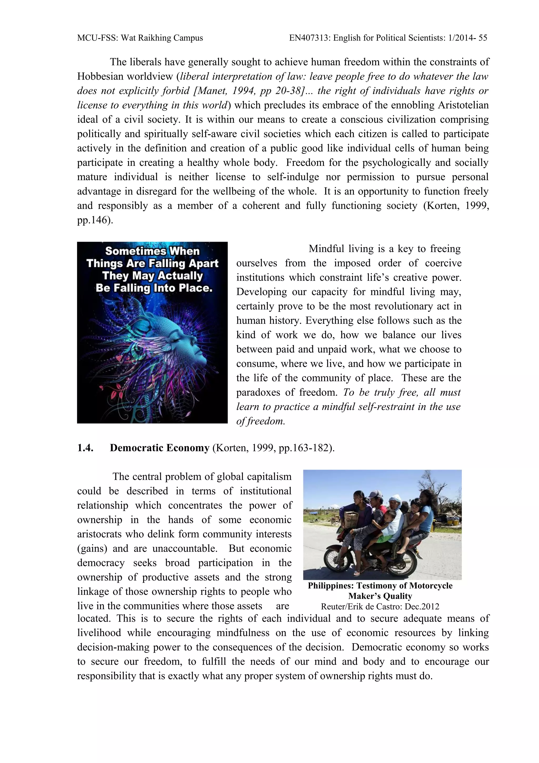 MCU-FSS: Wat Raikhing Campus EN407313: English for Political Scientists: 1/2014- 55
The liberals have generally sought to achieve human freedom within the constraints of
Hobbesian worldview (liberal interpretation of law: leave people free to do whatever the law
does not explicitly forbid [Manet, 1994, pp 20-38]... the right of individuals have rights or
license to everything in this world) which precludes its embrace of the ennobling Aristotelian
ideal of a civil society. It is within our means to create a conscious civilization comprising
politically and spiritually self-aware civil societies which each citizen is called to participate
actively in the definition and creation of a public good like individual cells of human being
participate in creating a healthy whole body. Freedom for the psychologically and socially
mature individual is neither license to self-indulge nor permission to pursue personal
advantage in disregard for the wellbeing of the whole. It is an opportunity to function freely
and responsibly as a member of a coherent and fully functioning society (Korten, 1999,
pp.146).
Mindful living is a key to freeing
ourselves from the imposed order of coercive
institutions which constraint life’s creative power.
Developing our capacity for mindful living may,
certainly prove to be the most revolutionary act in
human history. Everything else follows such as the
kind of work we do, how we balance our lives
between paid and unpaid work, what we choose to
consume, where we live, and how we participate in
the life of the community of place. These are the
paradoxes of freedom. To be truly free, all must
learn to practice a mindful self-restraint in the use
of freedom.
1.4. Democratic Economy (Korten, 1999, pp.163-182).
The central problem of global capitalism
could be described in terms of institutional
relationship which concentrates the power of
ownership in the hands of some economic
aristocrats who delink form community interests
(gains) and are unaccountable. But economic
democracy seeks broad participation in the
ownership of productive assets and the strong
linkage of those ownership rights to people who
live in the communities where those assets are
Philippines: Testimony of Motorcycle
Maker’s Quality
Reuter/Erik de Castro: Dec.2012
located. This is to secure the rights of each individual and to secure adequate means of
livelihood while encouraging mindfulness on the use of economic resources by linking
decision-making power to the consequences of the decision. Democratic economy so works
to secure our freedom, to fulfill the needs of our mind and body and to encourage our
responsibility that is exactly what any proper system of ownership rights must do.
 