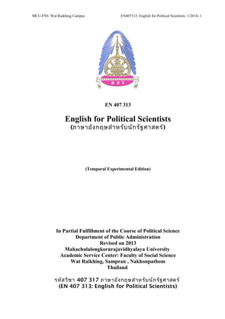 MCU-FSS: Wat Raikhing Campus EN407313: English for Political Scientists: 1/2014- 1
EN 407 313
English for Political Scientists
(ภาษาอังกฤษสำาหรับนักรัฐศาสตร์)
(Temporal Experimental Edition)
In Partial Fulfillment of the Course of Political Science
Department of Public Administration
Revised on 2013
Mahachulalongkornrajavidhyalaya University
Academic Service Center: Faculty of Social Science
Wat Raikhing, Sampran , Nakhonpathom
Thailand
รหัสวิชา 407 317 ภาษาอังกฤษสำาหรับนักรัฐศาสตร์
(EN 407 313: English for Political Scientists)
 