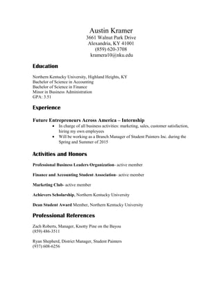 Austin Kramer
3661 Walnut Park Drive
Alexandria, KY 41001
(859) 620-3708
kramera10@nku.edu
Education
Northern Kentucky University, Highland Heights, KY
Bachelor of Science in Accounting
Bachelor of Science in Finance
Minor in Business Administration
GPA: 3.51
Experience
Future Entrepreneurs Across America – Internship
• In charge of all business activities: marketing, sales, customer satisfaction,
hiring my own employees
• Will be working as a Branch Manager of Student Painters Inc. during the
Spring and Summer of 2015
Activities and Honors
Professional Business Leaders Organization- active member
Finance and Accounting Student Association- active member
Marketing Club- active member
Achievers Scholarship, Northern Kentucky University
Dean Student Award Member, Northern Kentucky University
Professional References
Zach Roberts, Manager, Knotty Pine on the Bayou
(859) 486-3511
Ryan Shepherd, District Manager, Student Painters
(937) 608-6256
 