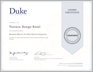 EDUCA
T
ION FOR EVE
R
YONE
CO
U
R
S
E
C E R T I F
I
C
A
TE
COURSE
CERTIFICATE
OCTOBER 12, 2015
Vievara Dungo Rosel
Business Metrics for Data-Driven Companies
an online non-credit course authorized by Duke University and offered through
Coursera
has successfully completed
Jana Schaich Borg
Post-doctoral Fellow
Psychiatry and Behavioral Sciences
Daniel Egger
Executive in Residence and Director, Center for Quantitative Modeling
Pratt School of Engineering
Verify at coursera.org/verify/DWL5BB8KBR9A
Coursera has confirmed the identity of this individual and
their participation in the course.
 