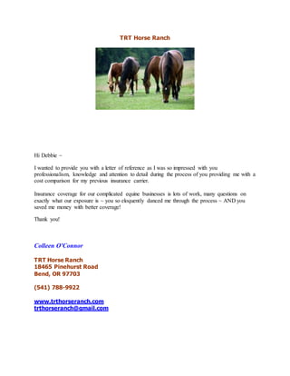 TRT Horse Ranch
Hi Debbie ~
I wanted to provide you with a letter of reference as I was so impressed with you
professionalism, knowledge and attention to detail during the process of you providing me with a
cost comparison for my previous insurance carrier.
Insurance coverage for our complicated equine businesses is lots of work, many questions on
exactly what our exposure is ~ you so eloquently danced me through the process ~ AND you
saved me money with better coverage!
Thank you!
Colleen O'Connor
TRT Horse Ranch
18465 Pinehurst Road
Bend, OR 97703
(541) 788-9922
www.trthorseranch.com
trthorseranch@gmail.com
 