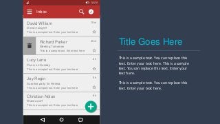 12:20
Inbox
David William
Dinner tonight?
This is a sample text. Enter your text here
15m
Lucy Lane
Picnic on Sunday
This is a sample text. Enter your text here
2h
Jay Regin
Surprise party for Helena
This is a sample text. Enter your text here
5h
Christian Nolan
Wanna act?
This is a sample text. Enter your text here
8h
Richard Parker
Meeting Tomorrow
This is a sample text. Enter text here
45m
Title Goes Here
This is a sample text. You can replace this
text. Enter your text here. This is a sample
text. You can replace this text. Enter your
text here.
This is a sample text. You can replace this
text. Enter your text here.
 