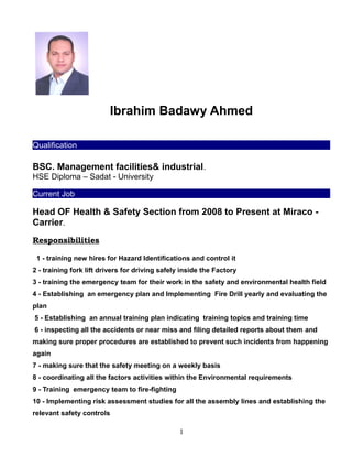 Ibrahim Badawy Ahmed
Qualification
BSC. Management facilities& industrial.
HSE Diploma – Sadat - University
Current Job
Head OF Health & Safety Section from 2008 to Present at Miraco -
Carrier.
Responsibilities
1 - training new hires for Hazard Identifications and control it
2 - training fork lift drivers for driving safely inside the Factory
3 - training the emergency team for their work in the safety and environmental health field
4 - Establishing an emergency plan and Implementing Fire Drill yearly and evaluating the
plan
5 - Establishing an annual training plan indicating training topics and training time
6 - inspecting all the accidents or near miss and filing detailed reports about them and
making sure proper procedures are established to prevent such incidents from happening
again
7 - making sure that the safety meeting on a weekly basis
8 - coordinating all the factors activities within the Environmental requirements
9 - Training emergency team to fire-fighting
10 - Implementing risk assessment studies for all the assembly lines and establishing the
relevant safety controls
1
 