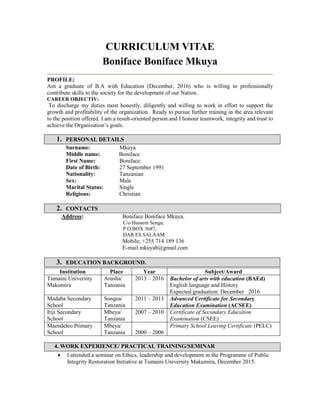CURRICULUM VITAE
Boniface Boniface Mkuya
PROFILE;
Am a graduate of B.A with Education (December, 2016) who is willing to professionally
contribute skills to the society for the development of our Nation.
CAREER OBJECTIV:
To discharge my duties most honestly, diligently and willing to work in effort to support the
growth and profitability of the organization. Ready to pursue further training in the area relevant
to the position offered. I am a result-oriented person and I honour teamwork, integrity and trust to
achieve the Organisation’s goals.
1. PERSONAL DETAILS
Surname: Mkuya
Middle name: Boniface
First Name: Boniface
Date of Birth: 27 September 1991
Nationality: Tanzanian
Sex: Male
Marital Status: Single
Religious: Christian
2. CONTACTS
Address: Boniface Boniface Mkuya.
C/o Hussein Sengu,
P.O.BOX 3687,
DAR ES SALAAM.
Mobile; +255 714 189 136
E-mail mkuyab@gmail.com
3. EDUCATION BACKGROUND.
4. WORK EXPERIENCE/ PRACTICAL TRAINING/SEMINAR
 I attended a seminar on Ethics, leadership and development in the Programme of Public
Integrity Restoration Initiative at Tumaini University Makumira, December 2015.
Institution Place Year Subject/Award
Tumaini University
Makumira
Arusha/
Tanzania
2013 – 2016 Bachelor of arts with education (BAEd)
English language and History
Expected graduation: December 2016
Madaba Secondary
School
Songea/
Tanzania
2011 – 2013 Advanced Certificate for Secondary
Education Examination (ACSEE)
Itiji Secondary
School
Mbeya/
Tanzania
2007 – 2010 Certificate of Secondary Education
Examination (CSEE)
Maendeleo Primary
School
Mbeya/
Tanzania 2000 – 2006
Primary School Leaving Certificate (PELC)
 