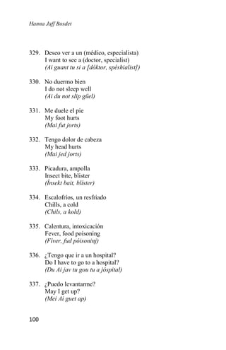 Hanna Jaff Bosdet
100
329. Deseo ver a un (médico, especialista)
I want to see a (doctor, specialist)
(Ai guant tu si a [dóktor, spéshialist])
330. No duermo bien
I do not sleep well
(Ai du not slip güel)
331. Me duele el pie
My foot hurts
(Mai fut jorts)
332. Tengo dolor de cabeza
My head hurts
(Mai jed jorts)
333. Picadura, ampolla
Insect bite, blister
(Ínsekt bait, blíster)
334. Escalofríos, un resfriado
Chills, a cold
(Chils, a kold)
335. Calentura, intoxicación
Fever, food poisoning
(Fíver, fud póisoninj)
336. ¿Tengo que ir a un hospital?
Do I have to go to a hospital?
(Du Ai jav tu gou tu a jóspital)
337. ¿Puedo levantarme?
May I get up?
(Mei Ai guet ap)
 