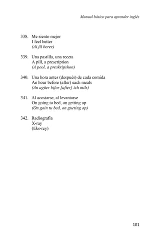 Manual básico para aprender inglés
101
338. Me siento mejor
I feel better
(Ai fil berer)
339. Una pastilla, una receta
A pill, a prescription
(A peol, a preskripshon)
340. Una hora antes (después) de cada comida
An hour before (after) each meals
(An agüer bifor [after] ich mils)
341. Al acostarse, al levantarse
On going to bed, on getting up
(On goin tu bed, on gueting ap)
342. Radiografía
X-ray
(Eks-rey)
 
